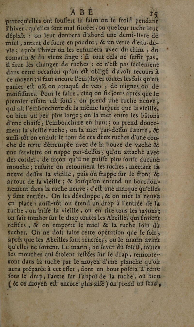 parcequ'élles ont fouflert 11 faim ou le froid pendant l'hiver , qu'elles font mal fituées , ou queleur ruche leur déplaît : on leur donnera d'abord une demi-livre de miel , autant de fucre en poudre , &amp; un verre d’eau-de- vie; après l'hiver on les enfumera avéc dü thim , du tomatin &amp; du vieux linge : fi tout cela ne fuffit pas, il faut lés changer de rüches : cc n'eft pas féulément dans cétte occafion qu'on eft obligé d’avoir récours à ce moyen ; il faut encore l'employer toutes les fois qu’un panier eft ufé ou attaqué de vers , dé reignes où dé moifflures. Pour le faire , cinq ou fix jours après que le premier effain eft fotti, ôn prend uhé ruche neuve, qui ait l'embouchure de la même largeür que la vieille, où bien uf peu plus large ; on la met entre les bâtons d'une chaife , l'embouchute en haut; on prend douce- ment la vieille ruche, on la met par-deflus l'autré, &amp; auffi-tôt on enduit le tour dé ces deux ruches d’une cou: che de terre détrempée avec de la bouze de vache &amp; üne férvietté où nappe par-deflus , qu'on attache avec des cordes, de façon qu'il ne puiffe plus fortir aucune mouche ; énfuite on retoutnéra les ruches , mettant 1à fieuve deffüs la vieille, puis on frappe fut le front &amp; autour de la viéille ; &amp; lorfqu'on énteénd un bourdon= femient dans la rüche neuve ; c'éft né marque qu’elles ÿ font éntréés. On les développe , &amp; on met 12 neuve en place: auffi-tôt on érénd un drap à l'entrée de lz tuche , on brifé la vieille , on en tire tous lés rayons; on fait tomber fut Le drap toutes les Abeïllès qui étoient teftées , &amp; on emporte le miel &amp; 12 ruché loin du _ fucher. On né doit faite cétte opération que le foir, après qué lés Abeilles font rentrées, ou lé matin avant qu’elles ne fortent. Le matin, au levéet du foléil, toutes lés mouches qui étoiént réftées für le drap , remonte- tont dans da tuche pat le moyen d'une planche qu'on aura préparée à cet effet ;, dont un bout pofera à terre fous le drap, l'autre fur l'appui de 12 ruche , où bien (&amp;c ce moyen eft ericore plus äifé ) ôn prerid ui fais