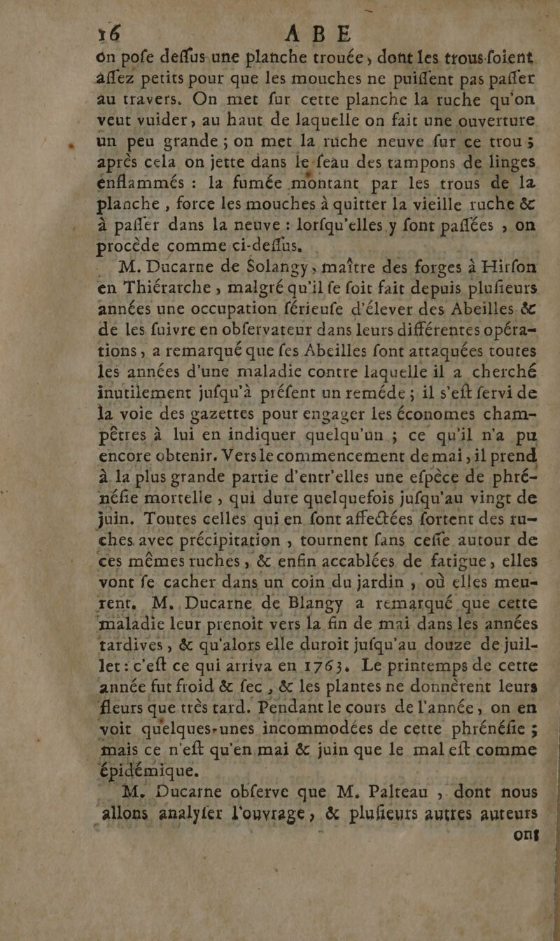 on pofe deffus.une planche trouée, dont les trousfoient Aflez petits pour que les mouches ne puifent pas pañler au travers. On met fur cette planche la ruche qu'on veut vuider, au haut de laquelle on fait une ouverture un peu grande ; on met la ruüche neuve fur ce trou; après cela on jette dans le-feau des tampons de linges énflammés : la fomée montant par les trous de la plaache, force les mouches à quitter la vieille ruche &amp; à pañler dans la neuve : lorfqu’elles y font pañées ; on procède comme ci-deflus, M. Ducarne de Solangy, maître des forges à à Hirfon en Thiérarche , malgré qu'il fe foit fait depuis plufeurs années une occupation férieufe d'élever des Abeilles. &amp;c de les fuivre en obfervateur dans leurs différentes opéra= tions; 2 remarqué que fes Abeilles font attaquées toutes les années d'une maladie contre laquelle il a cherché inutilement jufqu’à préfent un reméde ; il s'eft fervi de la voie des gazettes pour engager les 6 économes cham- pêtres à lui en indiquer quelqu'ün ; ce qu'il n'a pu encore obtenir. Versle commencement de mai ,il prend à. la plus grande paitie d’entr'elles une efpèce de phré- néfie mortelle , qui dure quelquefois jufqu’au vingt de juin. Toutes celles qui en font affectées fortent des tu- ches. avec précipitation , tournent fans ceffe autour de ces mêmes ruches , &amp; enfin accablées de fatigue » elles vont fe cacher dans un coin du jardin ; où elles meu= rent, M, Ducarne de Blangy à remarqué que cette maladie leur prenoit vers la fin de mai dans les années tardives, &amp; qu'alors elle duroit jufqu'au douze de juil- let:c'eft ce qui arriva en 1763, Le printemps de cette année fut froid &amp; fec , &amp; les plantes ne donnèrent leurs fleurs que très tard. Pendant le couts de l'année, on en voit quelques-unes incommodées de cette phrénéfie ; mais ce n'eft qu'en.mai &amp; juin que le mal eft comme épidémique. M. Ducarne obferve que M. Palteau , dont nous “allons analyier l'ouvrage, &amp; plufeuts autres auteurs | onf
