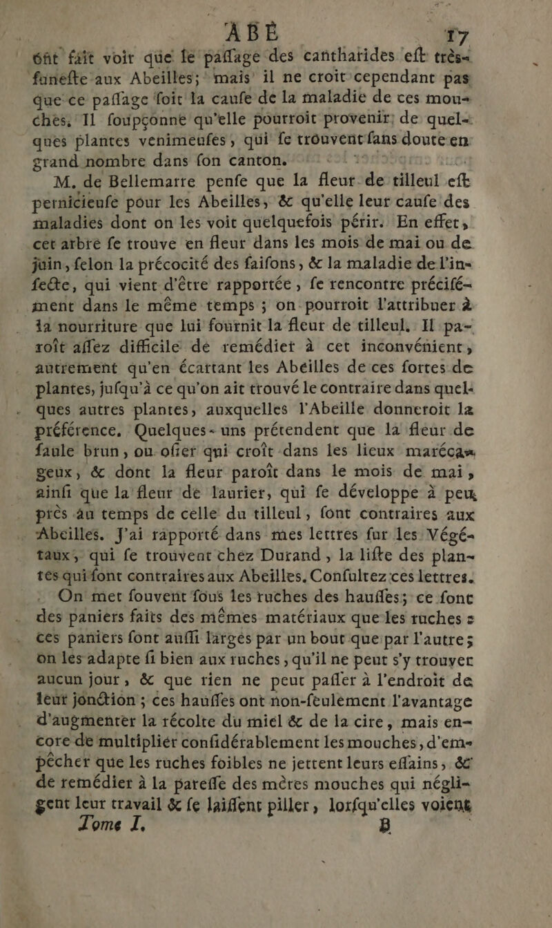 éñt ffit voir que le pafage des cañthatides ‘eft: très&lt; fanefte aux Abeilles; mais il ne croit cependant pas Que ce paflage foit la caufe de la maladie de ces mou chés. 11 foupçonne qu’elle pourroit provenir; de quel= ques plantes venimeufes, qui fe trouvent fans doute en grand nombre dans fon canton. | M. de Bellemarre penfe que Ia eur. ”. tilleul fe pernicieufe pour les Abeilles, &amp; qu'elle leur caufe des maladies dont on lés voit quelquefois périr. En effet, cet arbré fe trouve en fleur dans les mois de mai ou de juin, felon la précocité des faifons , &amp; la maladie de l'in- feéte, qui vient d'é être rapportée, fe rencontre précifé- ment dans le même temps ; on pourroit l'attribuer à la nourriture que lui fournit la fleur de tilleul. Il pa- roît allez difficile dé remédier à cet inconvénient, autrement qu'en écattant les Abeilles de ces fortes de plantes, jufqu'à ce qu'on ait trouvé le contraire dans quel: Ques autres plantes, auxquelles l'Abeille donneroit 12 préférence, Quelques - uns prétendent que la fleur de faule brun, ou ofier qui croît dans les lieux marécas geux, &amp; dont la fleur paroît dans le mois de mai, ainfi que la fleur dé laurier, qui fe développe à pe près au temps de celle du tilleul, font contraires aux Abeilles. J'ai rapporté dans mes lettres fur les Végé- taux, qui fe trouvent chez Durand, la lifke des plan- tés quifont contraires aux Abeilles. Confulrez ces lettres. On met fouvent fous les ruches des haufles; ce font des paniers faits des mêmes matériaux que les ruches = ces paniers font aufli largés par un bout que par l'autre; on les adapte fi bien aux ruches , qu'il ne peut s'y trouver aucun jour, &amp; que rien ne peut pañler à l'endroit de leut jondtion ; ces hauffes ont non-feulément l'avantage d'augmenter la récolte du miel &amp; de la cire, mais en- core de multipliér confidérablement les Hioychés , d'em- pêcher que les ruches foibles ne jettent leurs efains, &amp; de remédier à la pareffe des mères mouches qui négli- gent leur travail &amp; fe laient piller, loxfqu'elles voient Tome I, B