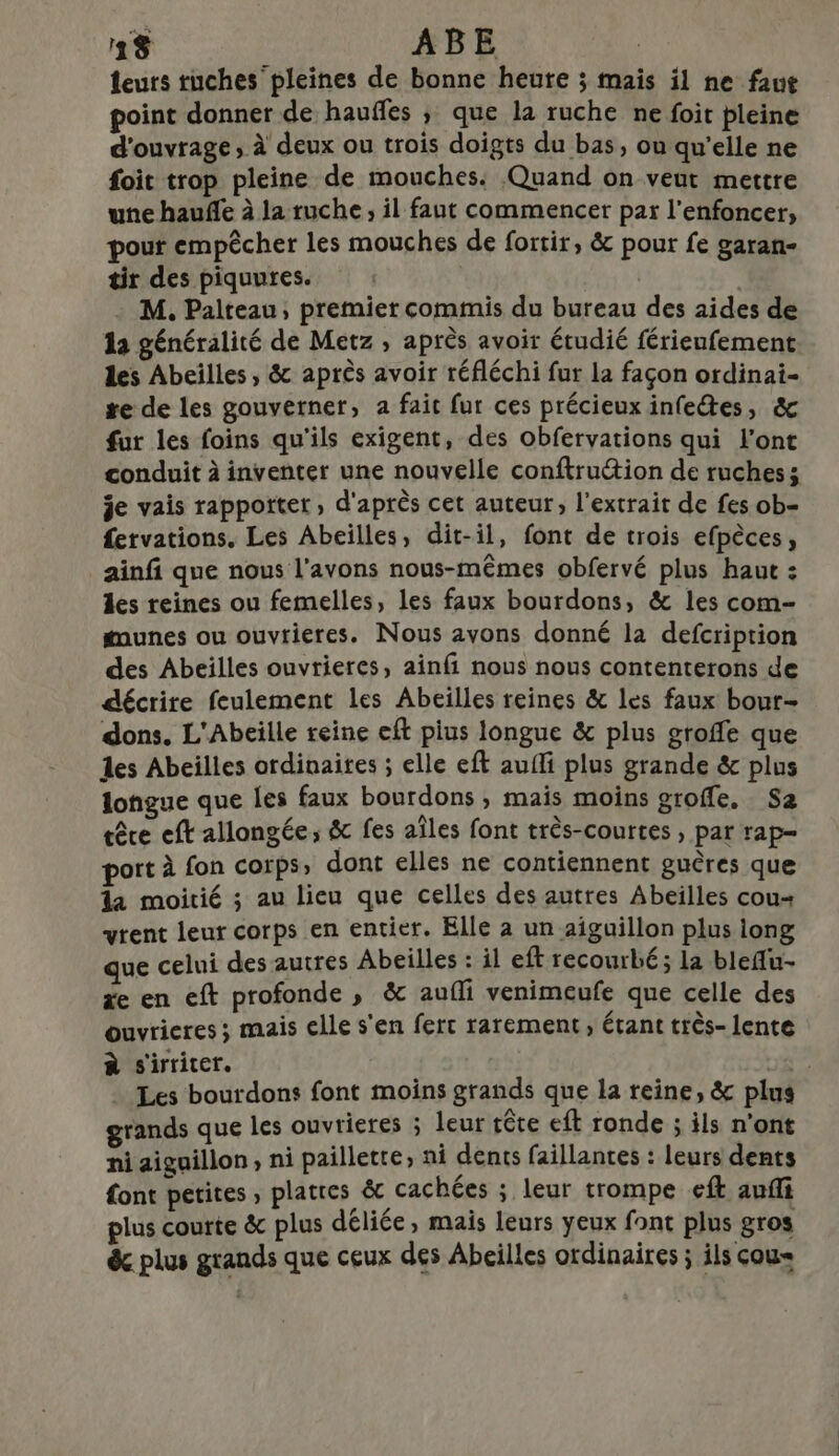 leurs ruches' pleines de bonne heure ; mais il ne faut point donner de hauffes ; que la ruche ne foit pleine d'ouvrage, à deux ou trois doigts du bas, ou qu’elle ne foit trop pleine de mouches. Quand on veut mettre une hauñfle à la ruche, il faut commencer par l’enfoncer, pour empêcher les mouches de fortir, &amp; pour fe garan- tir des piquures. | | M. Palteau, premier commis du bureau des aides de 1a généralité de Metz , après avoir étudié férieufement les Abeilles, &amp; après avoir réfléchi fur la façon ordinai- re de les gouverner, a fait fur ces précieux infetes, &amp; fur les foins qu'ils exigent, des obfervations qui l'ont conduit à inventer une nouvelle conftruétion de ruchess je vais rappottet, d'après cet auteur, l'extrait de fes ob- fetvations. Les Abeilles, dit-il, font de trois efpèces, ainfi que nous l'avons nous-mêmes obfervé plus haut : les reines ou femelles, les faux bourdons, &amp; les com- munes ou ouvtieres. Nous avons donné la defcription des Abeilles ouvrieres, ainfi nous nous contenterons de décrire feulement les Abeilles reines &amp; les faux bour- dons. L'Abeïlle reine eft pius longue &amp; plus groffe que les Abeilles ordinaites ; elle eft aufli plus grande &amp; plus longue que Les faux bourdons » mais moins groffe. Sa têre eft allongée; &amp; fes aïles font três-courtes , par rap- port à fon corps» dont elles ne contiennent guêres que la moitié ; au lieu que celles des autres Abeilles cou+ vrent leur corps en entier. Elle à un aiguillon plus long que celui des autres Abeilles : il eft recourbé; la bleflu- e en eft profonde, &amp; auffi venimeufe que celle des ouvrieres ; mais elle s'en ferc rarement, étant très- lente à s'irriter. | cat Les bourdons font moins grands que la reine, &amp; plus grands que les ouvrieres ; leur tête eft ronde ; ils n’ont ni aiguillon, ni paillette; ni dents faillantes : leurs dents font petites , platres &amp; cachées ; leur trompe eft auffi plus courte &amp; plus déliée, mais leurs yeux font plus gros êc plus grands que ceux des Abeilles ordinaires ; ils cou