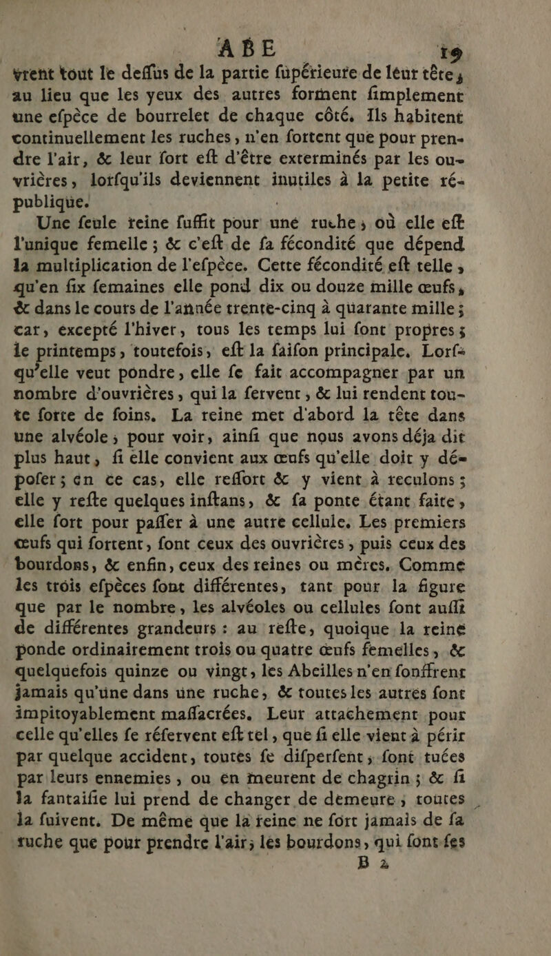 ABE re vrent tout le deffus de la partie füpérieure de leur hr au lieu que les yeux dés autres forment fimplement une efpèce de bourrelet de chaque côté. Ils habitent continuellement les ruches, n'en fortent que pour pren- dre l'air, &amp; leur fort eft d’être exterminés pat les ou- vrières, lotfqu'ils deviennent inutiles à la petite ré- publique. Une feule freine fuffit pour uné ruche; où elle eft l'unique femelle ; &amp; c'eft de fa fécondité que dépend la multiplication ‘de l'efpèce. Cette fécondité eft telle ; qu'en fix femaines elle pond dix ou douze mille œufs, &amp; dans le couts de l’année trente-cinq à quarante mille; cat, excepté l'hiver, tous les temps lui font propres; le nm » toutefois, eft la faifon principale, Lorf: v’elle veut pondre, clle fe fait accompagner par un + ra d'ouvrières , qui la fervent , &amp; lui rendent tou- te forte de foins. La reine met d'abord la tête dans une alvéole ; pour voir, ainfi que nous avons déja dit plus haut, fi elle convient aux œufs qu'elle. doit y dé= poler ; én ce cas, elle reflort &amp; y vient à reculons ; elle y refte quelques inftans, &amp; fa ponte étant faite, elle fort pour pañler à une autre cellule. Les premiers œufs qui fortent, font ceux des ouvrières , puis ceux des bourdons, &amp; enfin, ceux des reines ou mères. Comme les trois efpèces font différentes, tant pour la figure que par le nombre, les alvéoles ou cellules font aufit de différentes grandeurs : au refte, quoique la reine ponde ordinairement trois ou quatre œnfs femelles, .&amp; quelquefois quinze ou vingt, les Abeilles n’en fonffrenr jamais qu’üne dans üne ruche, &amp; toutes les autrés font impitoyablement maflacrées. Leut attachement pour celle qu'elles fe réfervent eft rel , que fi elle vient à périr par quelque accident, toutes fe difperfent ; font tuées par leurs ennemies , ou en meurent de chagrin ; &amp; fi la fantaifie lui prend de changer, de demeure; routes, la fuivent, De mêmé que la reine ne fort jamais de fa ruche que pour prendre l'air; les bourdons, qui font{es B 2