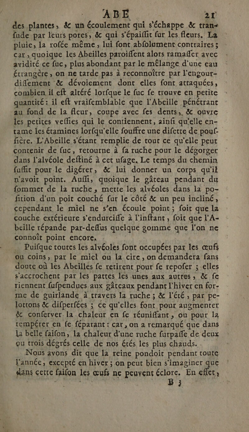 des plantes, &amp; uh écoulement qui s'échappe &amp; tran- fude par leurs pores, &amp; qui s'épaiflit fur les fleurs. La pluie, la rofée même, lui font abfolument contraires ; car , quoique les Abeilles paroiffent alors ramaffer avec avidité ce fuc, plus abondant par le mêlange d’une eau étrangère, on ne tarde pas à reconnoître par l'engour- difement &amp; dévoiement dont elles font attaquées , combien il eft altéré lorfque le fuc fe trouve en petite quantité : il eft vraifemblable que l'Abeille pénétrant au fond de la fleur, coupe avec fes dents, &amp; ouvre les petites veffies qui le contiennent, ainfi qu'elle en- tame les étamines lorfqu' elle fouffre une difette de pouf fière. L'Abeille s'étant remplie de tout ce qu’elle peut contenir de fuc, retourne à fa ruche pour le dégorger dans l’alvéole deffiné à cet ufage. Le temps du chemin fuffit pour le digérer, &amp; lui donner un corps qu'il n'avoit point. Aufli, quoique le gâteau pendant du fommet de la ruche, mette les alvéoles dans la po- fition d’un poit couché fur le côté &amp; un peu incliné, cependant le miel ne s’en écoule point; foit que la couche extérieure s’endurciffe à l’inftant, foit que l’A- beille répande pat-deflus quelque gomme que l'on ne connoît point encore. Puilque toutes les alvéoles font occupées par les œufs ou coins » pat le miel ou la cire, on demandera fans doate où les Abeilles fe retirent pour fe repofer ;.elles s’accrochent par les pattes les unes aux autres, &amp; fe tiennent fufpendues aux gâteaux pendant l'hiver en for- me de guirlande à travers la ruche ; &amp; l'été, par pe- lottons &amp; difperfées ; ce qu'elles font pour augmenter &amp; conferver. la chaleur en fe réuniffant, ou pour 14 rempérer en fe. fépatant : car, on à remarqué que dans la belle faifon, la chaleur pod ruche furpafle de deux ou trois dégrés celle de nos étés les plus chauds. Nous avons dit que la reine pondoit pendant toute l'année, excepté en hiver ; on peut bien s'imaginer que dans certe faifon Les œufs ne peuvent éclorc. En effet, B 3