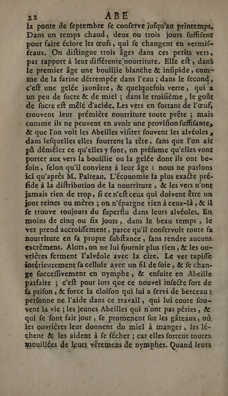 la ponte de feptetnbre fe confetve jufqu'au printemps. Dans un temps chaud, deux ou trois jours fuffifent pour faire éclore les œufs, qui fe changent en vermi(- feaux. On diftingue trois Âges dans ces petits vers, par rapport à leut différente nourriture. Elle eft, dan$ le premier âge une bouillie blanche &amp; infipide , com- me de la farine détrempée dans l’eau ; dans le fecond, c'eft une gelée jaunâtre, &amp; quelquefois verte, qui a un peu de fucre &amp; de miel ; dans le troifième , le goût - de fucre eft mêlé d'acide. Les vers en fottant de l'œuf, trouvent leur prémière nourriture toute prête ; mais comme ils ne peuvent en avoir une provifon fufffante, &amp; que l'on voit les Abeilles vifiter fouvent les alvéoles , dans lefquelles elles foutrent la tête, fans que l'on ait pô démêler ce qu'elles y font, on préfume qu’elles vont porter aux vets la bouillie ou La gelée dont ils ont be- foin, felon qu'il convient à leur âge : nous ne parlons ici qu'après M. Palteau. L'économie la plus exaëte pré- fide à la diftribution de 12 nourriture , &amp; les vers n’ont jamais rien de trop, fi ce n'eft ceux qui doivent être un jour reines ou mètres ; on n'épargne rien à ceux-là , &amp; ik fe trouve toujouts du fuperflu dans leurs alvéoles. En moins de cinq ou fix jours, dans le beau temps, le ver prend accroiflement , parce qu'il confervoit toute fa nourriture en fa propre fubftance , fans rendre aucuns excrémens. Alors, on ne lui fournit plus rien, &amp; les ou- vrières ferment l'alvéole avec la cite. Le ver tapife intérieurement fa cellule avec un fil de foie, &amp; fe chan- ge fucceflivement en nymphe, &amp; enfuite en Abeille. parfaite ; c'eft pour lots que ce nouvel infeéte fort de {2 ptifon , &amp; force la cloifon qui lui a fervi de berceau :: pétfonne ne. l’aide dans ce travail, qui lui coute fou- vent la vie.; les jeunes Abeilles qui n'ont pas péries, &amp; qui fe font fait jour , fe promenent fur les gâteaux, où. les ouvrières leur donnent du miel à manger, les lé- chent &amp; les aident à fe féchet ; car elles fortent toutes. mouillées de leurs vétemens de nymphes, Quand leurs