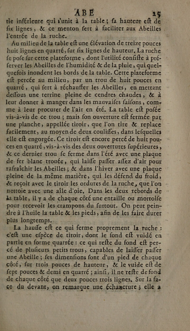 tie inférieure qui s'unit à la table; fa hauteut eft de fix lignes, &amp; ce menton fert à faciliter aux Abeilles . l'entrée de la ruche. Au milieu de la table eft une élévation de treize pouces huit lignes en quarté, fut fix lignes de hauteur, La ruche fe pofe fur cette plateforme , dont l'utilité confifte à pré- ferver les Abeilles de l'humidité &amp; de la pluie, qui quel- quefois inondent les bords de la table. Cette plateforme eft percée au milieu, par un trou de huit pouces en quarté, qui fert à réchauffer les Abeilles, en mettant deflous une terrine pleine de cendres chaudes, &amp; à leut donner à manger dans les mauvaifes faifons , com- me à leur procurer de l'air en été. La table eft pofée vis-à-vis de ce trou ; mais fon ouverture eft fermée pat une planche, appellée tiroir, que l’on tire &amp; replace facilement, au moyen de deux coulifles, dans lefquelles elle eft engorgée. Ce tiroir eft encore percé de huit pou- ces-en quarré , vis-à-vis des deux ouvertures fupérieures, &amp; ce dernier trou fe ferme dans l'été avec une plaque de: fer blanc trouée, qui laifle pafler aflez d'air pour rafraîchir les Abeilles ; &amp; dans l'hiver avec une plaque pleine dé la même matière, qui les défend du froid, &amp; reçoit avec le tiroir les ordures de la ruche, que l’on nettoie avec une aîle d’oie, Dans Les deux rebords de da table, il y a de chaque côté une entaille ou mortoife pour recevoir lesicrampons. du furtout. On peut pein- dre à l'huile la table &amp; les pieds, afin de les faire durer plus longtemps... . | La hauñe eft ce qui ferme proprement la ruche : c'eft une efpèce de tiroir, dont le fond eft vuidé en partie en forme quatrée : ce qui refte du fond eft per- cé de plufñeuts, petits trous, capables de laifler pañer une Abeille ; fes dimenfions font d'un pied de chaque côté, fur trois pouces de hauteur, &amp; le vuide eft de fept pouces &amp; demi en quarré ; ainf, ilne refte de fond de chaque côté que deux pouces trois lignes, Sur la fa- ce du devant, on remarque une échancrure ; elle à
