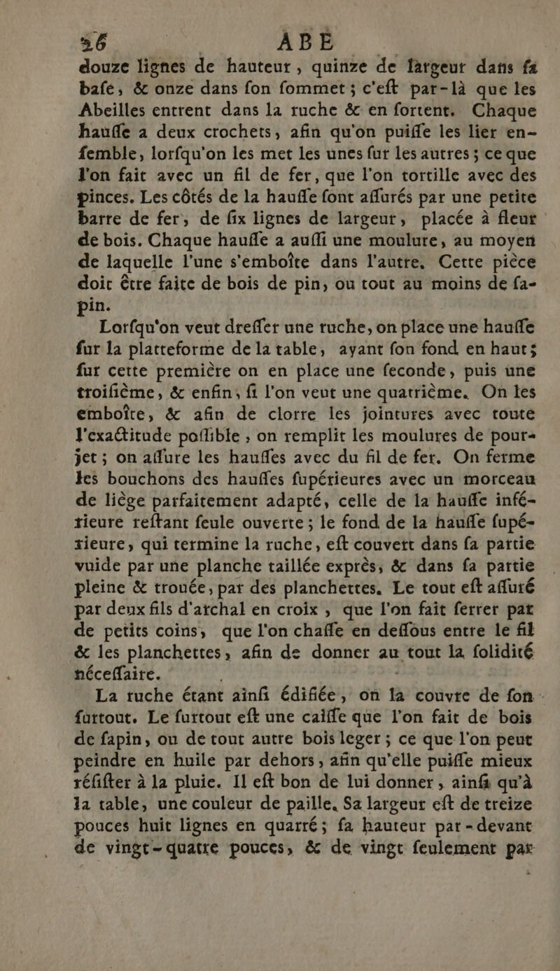 douze lignes de hauteur, quinze de largeur dans fx bafe, &amp; onze dans fon fommet; c'eft par-là que les Abeilles entrent dans la ruche &amp; en fortent. Chaque haufle 2 deux crochets, afin qu'on puiffe les lier en- femble, lorfqu'on les met les unes fur les autres ; ce que l'on fait avec un fil de fer, que l’on tortille avec des pinces. Les côtés de la haufñfe font aflurés par une petite barre de fer, de fix lignes de largeur, placée à fleur de bois. Chaque haufñe à aufli une moulure, au moyen de laquelle l’une s'emboîte dans l’autre, Cette pièce doic être faite de bois de pin, ou tout au moins de fa- in. $ Lorfqu'on veut dreffer une ruche, on place une hauffe fur la platteforme de la table, ayant fon fond en haut; fur cette première on en place une feconde, puis une troifième, &amp; enfin, fi l'on veut une quatrième. On les emboîte, &amp; afin de clorre les jointures avec toute l'exattitude poflible ; on remplit les moulures de pour jet ; on allure les haufles avec du fil de fer. On ferme Hes bouchons des haufles fupérieures avec un morceau de liège parfaitement adapté, celle de 1a hauffe infé- tieure reftant feule ouverte ; le fond de la haufle fupé- tieure, qui termine la ruche, eft couvert dans fa partie vuide par une planche taillée exprès, &amp; dans fa partie pleine &amp; trouée, par des planchettes. Le tout eft afuté par deux fils d'atchal en croix , que l'on fait ferrer pat de petits coins, que l'on chafle en deffous entre le fil &amp; les planchettes, afin de donner au tout la folidité néceffaire. | La ruche étant ainf édifiée, on la couvre de fon : furtout. Le furtout eft une caiffe que l'on fait de bois de fapin, ou de tout autre bois leger ; ce que l'on peut peindre en huile par dehors, afin qu'elle puiffe mieux réfifter à la pluie. Il eft bon de lui donner , ainf qu’à la table, une couleur de paille. Sa largeur eft de treize pouces huit lignes en quarré; fa hauteur par - devant de vingt-quatre pouces, &amp; de vingt feulement par