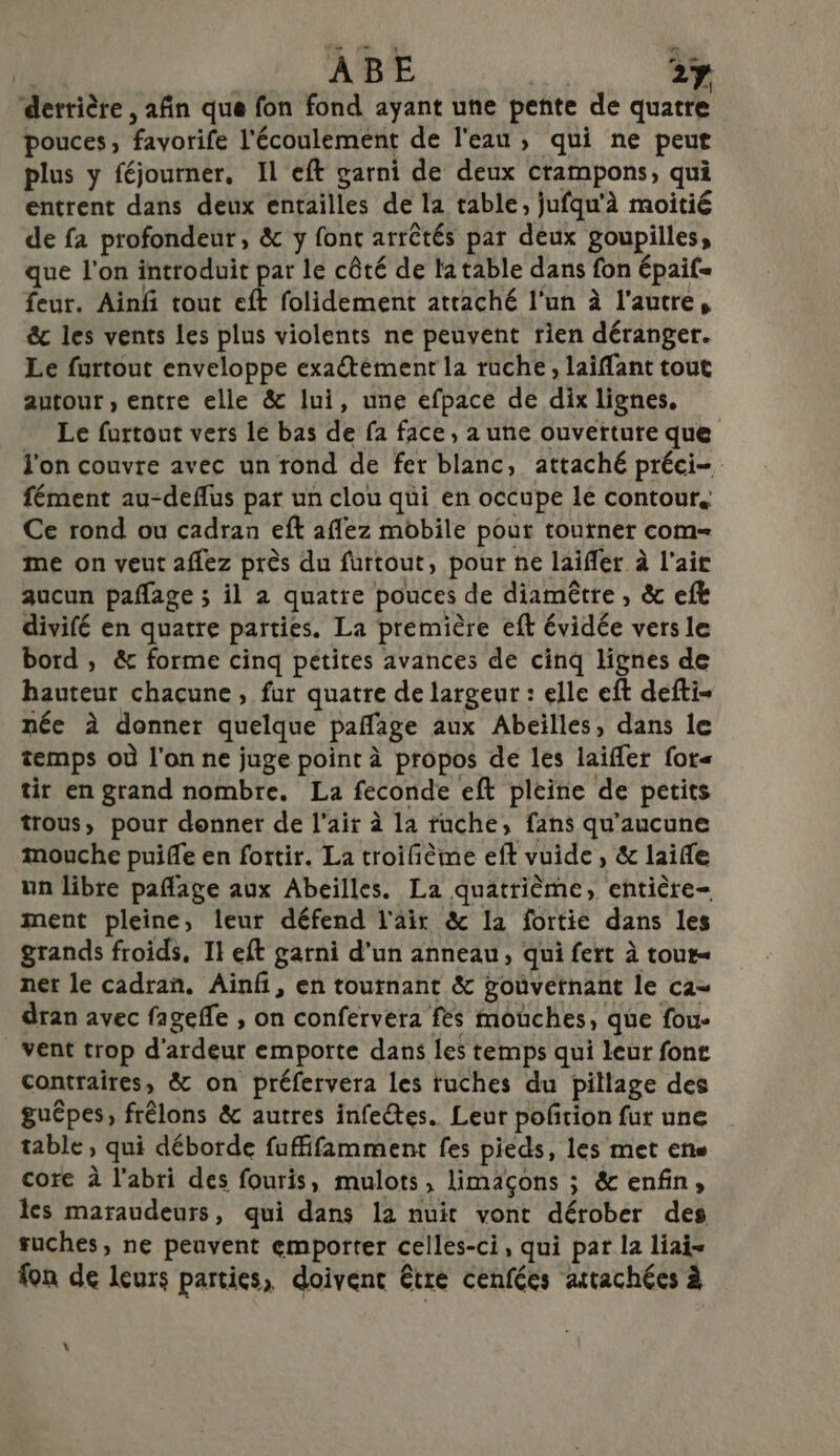 derrière , afin que fon fond ayant une pente de quatre pouces, favorife l'écoulement de l'eau, qui ne peut plus y féjourner, Il eft garni de deux crampons, qui entrent dans deux entailles de la table, jufqu'à moitié de fa profondeur, &amp; y font arrêtés par deux goupilles, que l'on introduit par le côté de la table dans fon épaif= feur. Ainfi tout eft folidement attaché l'un à l'autre, êc les vents les plus violents ne peuvent rien déranger. Le furtout enveloppe exatément la ruche, laiffant tout autour , entre elle &amp; lui, une efpace de dix lignes. Le furtout vers lé bas de fa face, a une ouverture que l'on couvre avec un rond de fet blanc, attaché préci- fément au-deflus pat un clou qui en occupe lé contour. Ce rond ou cadran eft aflez mobile pour tourner com- me on veut aflez près du furtout, pour ñe laifler à l'air aucun pañfage ; il a quatre pouces de diamêtre , &amp; efk divifé en quatre parties. La première eft évidée vers le bord , &amp; forme cinq pétites avances de cinq lignes de hauteur chacune, fur quatre de largeur : elle eft defti- née à donner quelque pañage aux Abeilles, dans le temps où l'on ne juge point à propos de les laifler for« tit en grand nombre. La feconde eft pleine de petits trous, pour donner de l'air à la ruche, fans qu'aucune mouche puifle en fortir. La troifième eft vuide, &amp; laifle un libre pañlage aux Abeilles. La quatrième, entière= ment pleine, leur défend l'air &amp; la fortie dans les grands froids, Il eft garni d’un anneau, qui fert à tour= ner le cadran. Ainf, en tournant &amp; goùvetnant le ca- dran avec fagefle , on confervera fes mouches, que fou- vent trop d'ardeur emporte dans les temps qui leur font contraires, &amp; on préfervera les ruches du pillage des guêpes, frêlons &amp; autres infe@tes.. Leur pofñrion fur une table, qui déborde fuffifamment fes pieds, les met ene core à l'abri des fouris, mulots, limaçons ; &amp; enfin, les maraudeurs, qui dans la nuit vont dérober des tuches, ne peuvent emporter celles-ci, qui pat la liai= fon de leurs parties, doivent être cenfées attachées à »