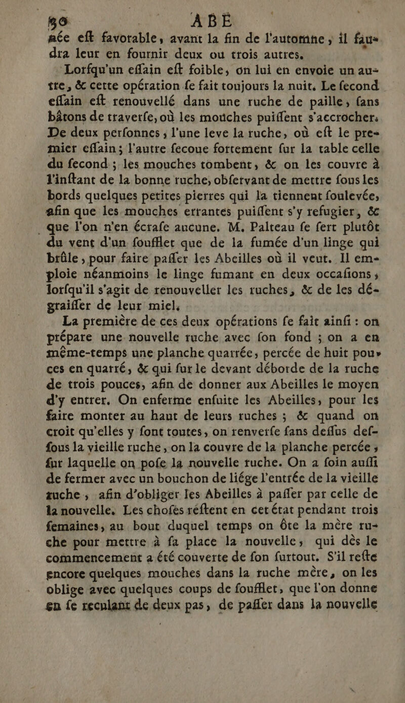 o ARE. : aée eft favorable, avant la fin de l'automne ; il fau» dra leur en fournir deux ou trois autres, Lorfqu'un eflain eft foible, on lui en envoie un au tre, &amp; cette opération fe fait toujouts la nuit, Le fecond effain eft renouvellé dans une ruche de paille, (ans bâtons de travetfe, où les mouches puiffent s'accrocher: De deux perfonnes ; l'une leve la ruche, où eft Le pre- mier eflain; l’autre fecoue fortement fur la table celle du fecond ; les mouches tombent, &amp; on les couvre à l'inftant de la bonne ruche, obfetvant de mettre fous les bords quelques petites pierres qui la tiennent foulevée, afin que les mouches ertantes puiffent s’y refugier, &amp;c . que l'on n'en écrafe aucune. M. Palteau fe fert plutôt du vent d'un foufflet que de 1a fumée d'un linge qui brûle ; pour faire pafler les Abcilles où il veut. Il em- ploie néanmoins le linge fumant en deux occafons ; lorfqu'il s'agit de renouveller les ruches, &amp; de les dé- graifler de leur miel, La première de ces deux opérations fe fait ainf : on prépare une nouvelle ruche avec fon fond ; on a en même-temps une planche quarrée, percée de huit pou» ces en quarté, &amp; qui fur le devant déborde de la ruche de trois pouces, afin de donner aux Abeilles le moyen d'y entrer. On enferme enfuite les Abeilles, pour les faire monter au haut de leurs ruches ; &amp; quand on croit qu'elles y font toutes, on renverfe fans deflus def- fous la vieille ruche , on la couvre de la planche percée ; fur laquelle on pofe la nouvelle ruche. On 2 foin aufli de fermer avec un bouchon de liége l'entrée de la vieille zuche ; afin d’obliger les Abeilles à pañler par celle de 12 nouvelle, Les chofés réftent en cet état pendant trois femaines; au bout duquel temps on Ôte la mère ru- che pour mettre à fa place la nouvelle, qui dès le commencement a été couverte de fon furtout. S'il refte gncore quelques mouches dans la ruche mère, on les oblige avec quelques coups de foufflet, que l'on donne gn fe reculant de din pas, de pañler dans la nouvelle