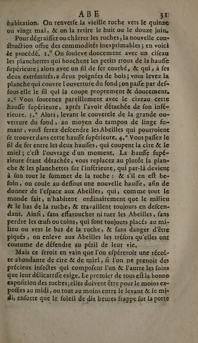 habication. On renvetfe la vieille ruche vers le quinze ou vingt mai, &amp; on la retire le huit ou Le douze juin. Pour dégraiffer ou châtrer les ruches, la nouvelle con« ftrudtion offre des commodités inexprimables ; en voici de procédé, 1.° On fouleve doucement avec un cifeau les planchettes qui bouchent les petits trous de la hauffe fapérieure ; alors avec un fil de fer courbé, &amp; qui, à fes deux extrémités,a deux poignées de bois; vous levez la planche qui couvre l'ouverture du fond ; on pañfe par def- fous elle le fil qui la coupe proprement &amp; doucement, 2.$ Vous foutenez pareïillement avec le cizeau cette haufe fupérieure, après l'avoir détachée de fon infé- rieure. 3.° Alors, levant le couvercle de la grande ou- verture du fond ,, au moyen du tampon de linge fu mant , vous ferez defcendre les Abeilles qui pourroient fe trouver dans cette hauffe fupérieure, 4,° Vous pañlez le fil de fer entre les deux haufles, qui coupent la cire &amp; le miel ; c'eft l'ouvrage d'un moment. La haufle fupé- rieure étant détachée, vous replacez au plutôt la plan- che &amp; les planchettes fur l'inférieure, qui par-là devient à fon tour le fommet de la ruche : &amp; s'il en eft be- foin, on coule au-deflous une nouvelle haufe, afin de donner de l'efpace aux Abeilles, qui, comme tout le monde fait, n'habitent ordinairement que le milieu &amp;&amp; le bas de la ruche, &amp; travaillent toujours en defcen- dant. Ainfi, fans effaroucher ni tuer les Abeilles, fans perdre les œufs ou coins, qui font toujours placés au mi- licu ou vers le bas de la ruche, &amp; fans danger d'être piqués, on enleve aux Abeilles les tréfors qu’elles ont coutume de défendre au péril de leur vie. Mais ce feroit en vain que l'on efpéreroit une récol- te abondante de cire &amp; de miel, fi l'on ne prenoit des précieux infectes qui compofent l'un &amp; l’autre les foins que leur délicateffe exige, Le premier de tous eftla bonne expofñrion des ruches;elles doivent être pourle moins ex- potes au midi, ou tout au moins entre le levant &amp; 1e mis di, enforte que le foleil de dix heures frappe fur La porte