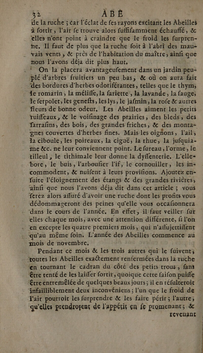 de la ruche ; éat l'éclat de fes rayons excitant les Abeïlles à fottir, l'air fe trouve alors fuffifamment échauffé, &amp; elles n'ont point à craindre que le froid les furpren- ne. IL faut de plus que la ruche foit à l’abri des mau- vais vents, &amp; près de l'habitation du maître; ainfi que nous l'avons déja dit plus haut, | . On la placera avantageufement dans un jardin peu- lé d'arbres fruitiers un peu bas, &amp; où on aufa fait .‘des bordures d'herbes odoriférantes, telles que le thym; 4e romarin, la mélifle, la fariette , la lavande, la fauge; 1e fetpoler, les genefts, leslys, le jafmin, la rofe &amp; autres fleurs de bonne odeur. Les Abeilles aiment les perits ruifleaux, &amp; le voifinage des prairies, des bléds, des farrafins, des bois, des grandes friches, &amp; des monta- gnes couvertes d'herbes fines. Mais les oigñons, l'ail, 12 ciboule, les poireaux, la cigué, la rhue, la jufquia- me &amp;cc. ne leur conviennent point. Le fureau, l'orme, le tilleul , le tithimale leur donne la dyflenterie. L’elle- bore, le buis, l’arboufier l'if, le cotnouiller, les in- commodent, &amp; nuifent à leurs provilions. Ajoutez en- fuite l'éloignement des étangs &amp; des grandes rivières, ainfi que nous l’avons déja dit dans cet article ; vous ferez alors afluré d'avoir une ruche dont les profits vous dédommageront des peines qu’elle vous oecafonnera dans le cours de l’année. En effet, il faut veiller fur ‘elles Chaque mois, avec une attention différente, fi l’on + En excepte les quatre premiers mois, qui n’aflujettiflent te qu au même foin. L'année des Abeilles commence au mois de novembre. Pendant ce mois &amp; les trois autres qui le fuivent; zoutes les Abeïlles exaétement renfermées dans la ruche ‘n tournant le cadran du côté des petits trous, fans être tenté de les laifer fortir, quoique cetre faifon puifle être entremêlée de quelques beaux jours; il en réfulteroit LH deux inconvéniens ; l’un que le froid de l'air pourroit les furprendre &amp; les faire périr ; l'autre, qu'elles préndrorent de l'appétit en fe promenants &amp; revenant