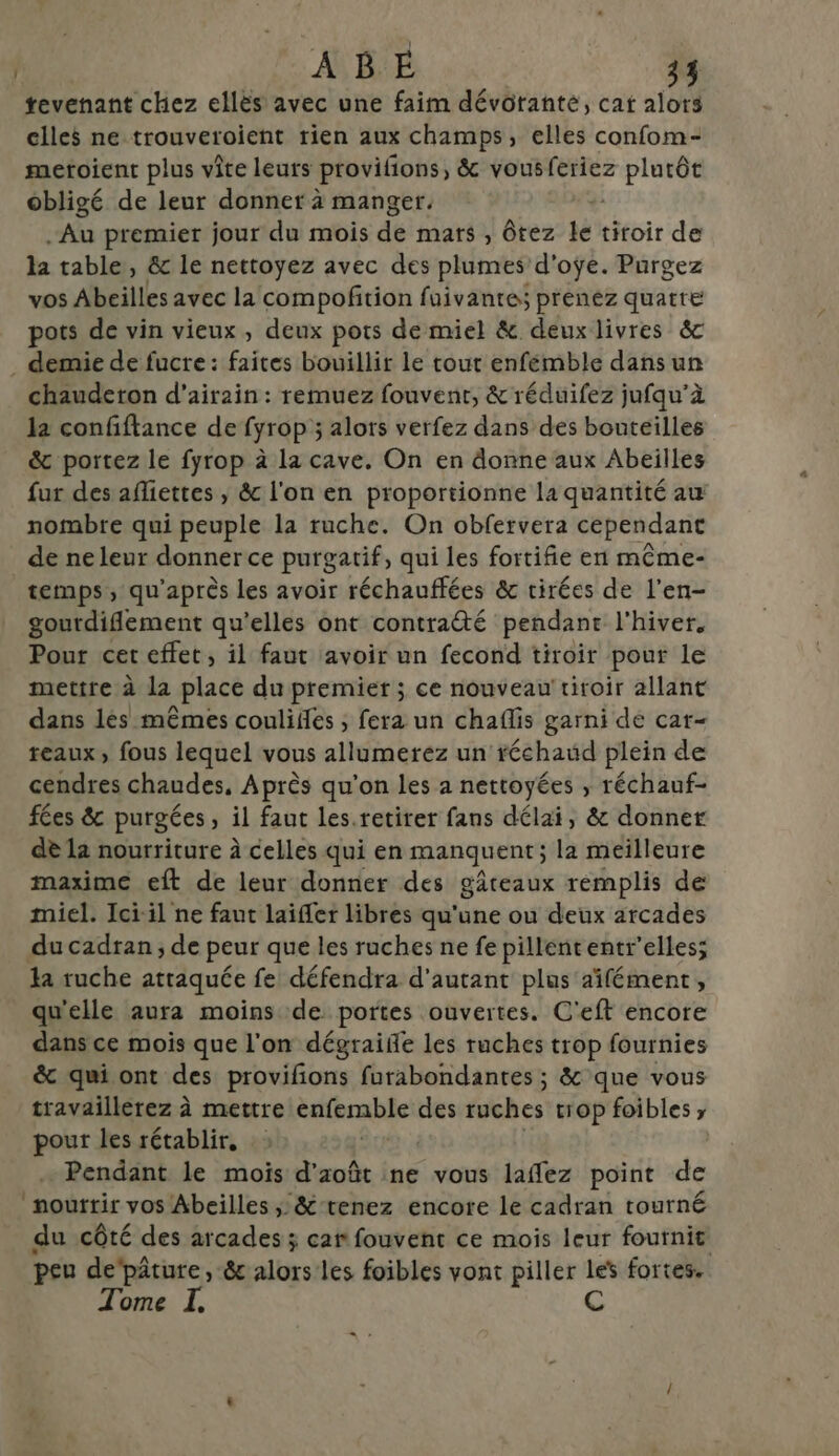 tevenant chez ellès avec une faim dévôranté, cat alors elles ne trouveroient rien aux champs, elles confom- metoient plus vite leurs provifions, &amp; vous feriez plutôt obligé de leur donnet à manger. . Au premier jour du mois de mats , Ôtez le tiroir de la table, &amp; le nettoyez avec des plumes d'oÿe. Purgez vos Abeilles avec la compofition fuivante; prenez quatre pots de vin vieux , deux pots de miel &amp; deux livres &amp;c . demie de fucre: faites bouillir le tout enfémble dans un chauderon d’airain : remuez fouvenr, &amp; réduifez jufqu’à la confiftance de fyrop ; alors verfez dans des bouteilles &amp; portez le fyrop à la cave. On en donne aux Abeilles fur des afliettes , &amp; l'on en proportionne la quantité au nombre qui peuple la ruche. On obfervera cependant de ne leur donner ce purgatif, qui les fortifie en même- temps, qu'après les avoir réchauffées &amp; cirées de l’en- gourdiflement qu’elles ont contra@é pendane l'hiver, Pour cet effet, il faut avoir un fecond tiroir pour le mettre à la place du premier ; ce nouveau tiroir allant dans les mêmes coulifes ; fera un chaflis garni de car- reaux, fous lequel vous allumerez un réchaud plein de cendres chaudes, Après qu'on les a nettoyées , réchauf- fées &amp; purgées, il faut les.retirer fans délai, &amp; donner dè la nourriture à celles qui en manquent; la meïlleure maxime eft de leur donner des gâteaux remplis de miel. Ici-il ne faut laifler libres qu'une ou deux arcades du cadran, de peur que les ruches ne fe pillententr’elless la ruche attaquée fe défendra d'autant plus aifément, qu'elle aura moins de portes ouvertes. C'eft encore dans ce mois que l'on dégraife les ruches trop fournies &amp; qui ont des provifons furabondantes ; &amp; que vous travaillerez à mettre brule des ruches trop foibles ; pour les rétablir, Pendant le mois d'août ne vous laffez point de mourrir vos Abeilles ; &amp;-renez encore le cadran tourné du côté des arcades ; car fouvent ce mois leur fournit peu depâture, &amp; alors les foibles vont piller Les fortes. Tome I, C