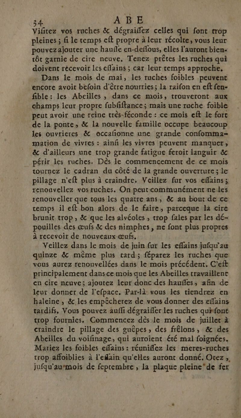 Vifitez vos ruches &amp; dégraifez celles qui font trop pleines ; fi le temps eft propre à leur récolte, vous leur pouvezajouter une hauñe en-deflous, elles l'auront bien- tôt garnie de cire neuve. Tenez prêtes les ruches qui doivent récevoir Les eflains ; car leur temps approche, Dans le mois de mai, les ruches foibles peuvent encore avoit befoin d'être nourries; la raifon en eft fen- fible: les Abeilles , dans ce mois, trouveront aux champs leur propre fublftance; mais une ruche foible peut avoir une reine très-féconde : ce mois eft le forc de la ponte, &amp; la nouvelle famille occupe beaucoup les ouvtrieres &amp; occalionne une grande confomma- mation de vivres : ainf les vivres peuvent manquer, _&amp; d'ailleurs une trop grande fatigue feroit languir &amp; périr les ruches. Dès le commencement de ce mois tournez le cadran du côté de la grande ouverture; le pillage n'’eft plus à craindre, Veillez fur vos eflains; renoavellez vos tuches. On peutcommunément meiles renouveler que tous les quatre ans, &amp; au bout de ce temps il eft bon alors de le faire, parceque la cire brunit trop, &amp; que les alvéoles ; trop fales par les dé- pouilles des œufs &amp; des nimphes , ne font plus propres à recevoir de nouveaux œufs. Veillez dans le mois de juin fut les eflains jufqu'au quinze &amp; même plus tard; féparez les ruches que vous aurez renouvellées dans le mois précédent, C’eft principalement dansce mois que les Abeïlles travaillent en cire neuve; ajoutez leur donc des haufles, afin de leur donner de l’efpace. Par-là: vous les tiendrez en haleine , &amp; les empêcherez de vous donner des effains tardifs, Vous pouvez auffi dégraifler les ruches quifont trop fournies. Commencez dès le mois de juiller à craindre le pillage des guêpes, des frêlons, &amp; des Abeilles du voifinage, qui auroient été mal foignées. Mariez les foibles effains : réuniflez les meres-ruches trop affoiblies à l'efain qu’elles auront donné. Otez ;, jufqu'aumois de feptembre , la plaque pleinede fer \