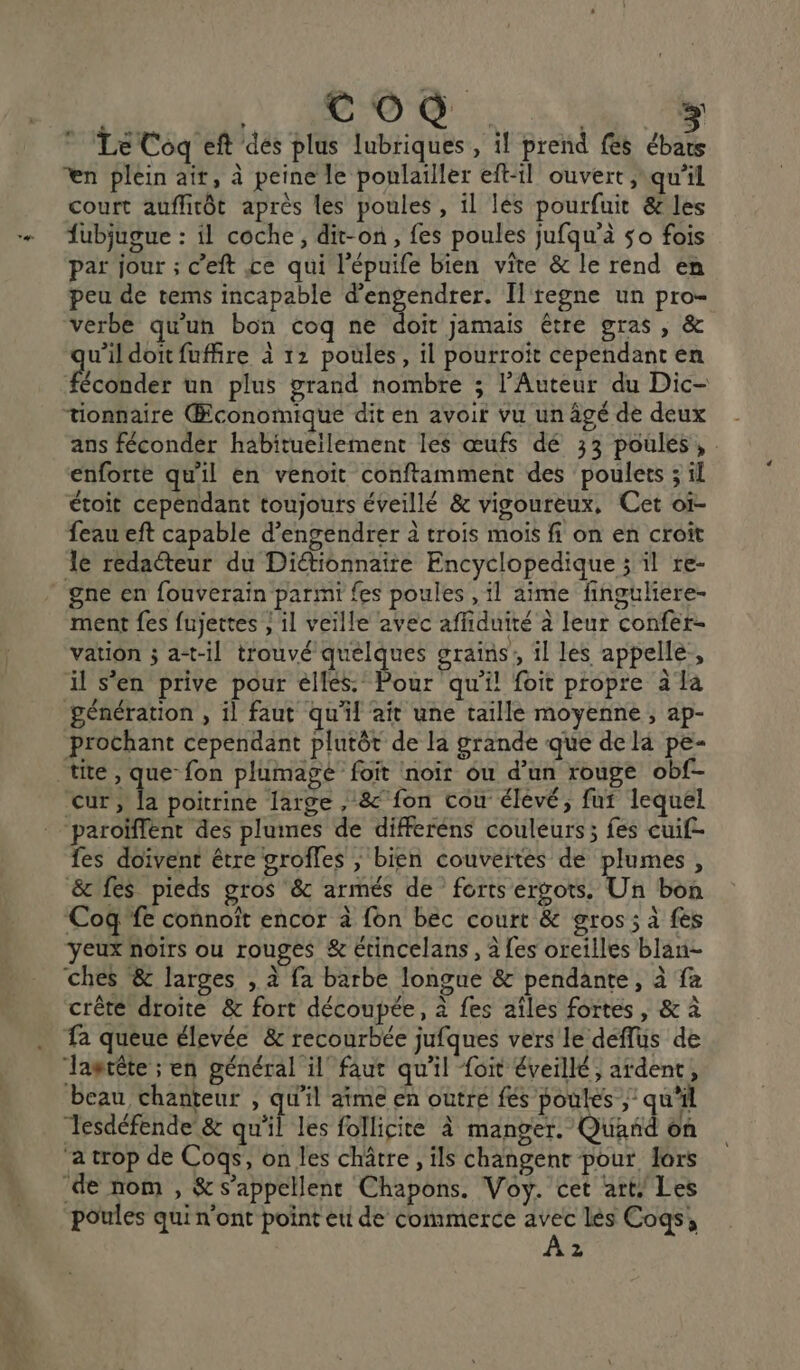 Co ; Le Coq eft des plus lubriques , il prend {es aa en plein ait, à peine le ponlailler eft-il ouvert ,\ qu'il court auflirôt après les poules , il lés pourfuit &amp; les fubjugue : il coche, dit-on, fes poules jufqu'à 50 fois par jour ; c’eft ce qui l’épuife bien vite &amp; le rend en peu de tems incapable par Il'tegne un pro- verbe qu'un bon coq ne doit jamais être gras, &amp; wildoitfuffire à 12 poules, il pourroït cependant en éconder un plus grand nombre ; l’Auteur du Dic- tionnaire Œconomique dit en avoir vu un âgé de deux ans féconder habituellement les œufs dé 33 poules, enforte qu'il en venoit conftamment des poulets ; il étoit cependant toujours éveillé &amp; vigoureux, Cet oï- feau eft capable d’engendrer à trois mois fi on en croit le redaéteur du Diétionnaire Encyclopedique ; il re- gne en fouverain parmi fes poules , il aime finguliere- ment fes fujertes } il veille avec affiduité à leur confer- vation ; a-t-il trouvé quelques srains;, il les appelle., il s’en prive pour éllés. Pour qu’il foit propre à la génération , il faut qu'il aît une taille moyenne ; ap- prochant cependant plutôt de la grande que de la pe- tite, que fon plumagé foit noir ou d’un rouge obf- cur, la poitrine large , 8 fon cou élévé, fut lequel paroïffent des plumes de differéns couleurs; fes cuif- fes doivent étre grofles ; bien couvertes de plumes, &amp; fes pieds gros &amp; armés de forts ergots. Un bon Coq fe connoïît encor à fon bec court &amp; gros; à fès yeux noirs ou rouges &amp; étincelans , à fes oreilles blan- ches &amp; larges , à fa barbe longue &amp; pendante, à fa crête droite &amp; fort découpée, à fes aîles fortes, &amp; à Ta queue élevée &amp; recourbée jufques vers le déflus de “Jagtête ; en général il’ faut qu'il foit éveillé; ardent, beau chanteur , qu'il aîme en outré fés poules ;: qu'il Tesdéfende &amp; qu'il les follicite À manger. Quand on a trop de Coqs, on les châtre , ils changent pour lors de nom , &amp;s’appellent Chapons. Voy. cet art, Les poules qui n'ont point eti de commerce avec lés Cogqs, A2