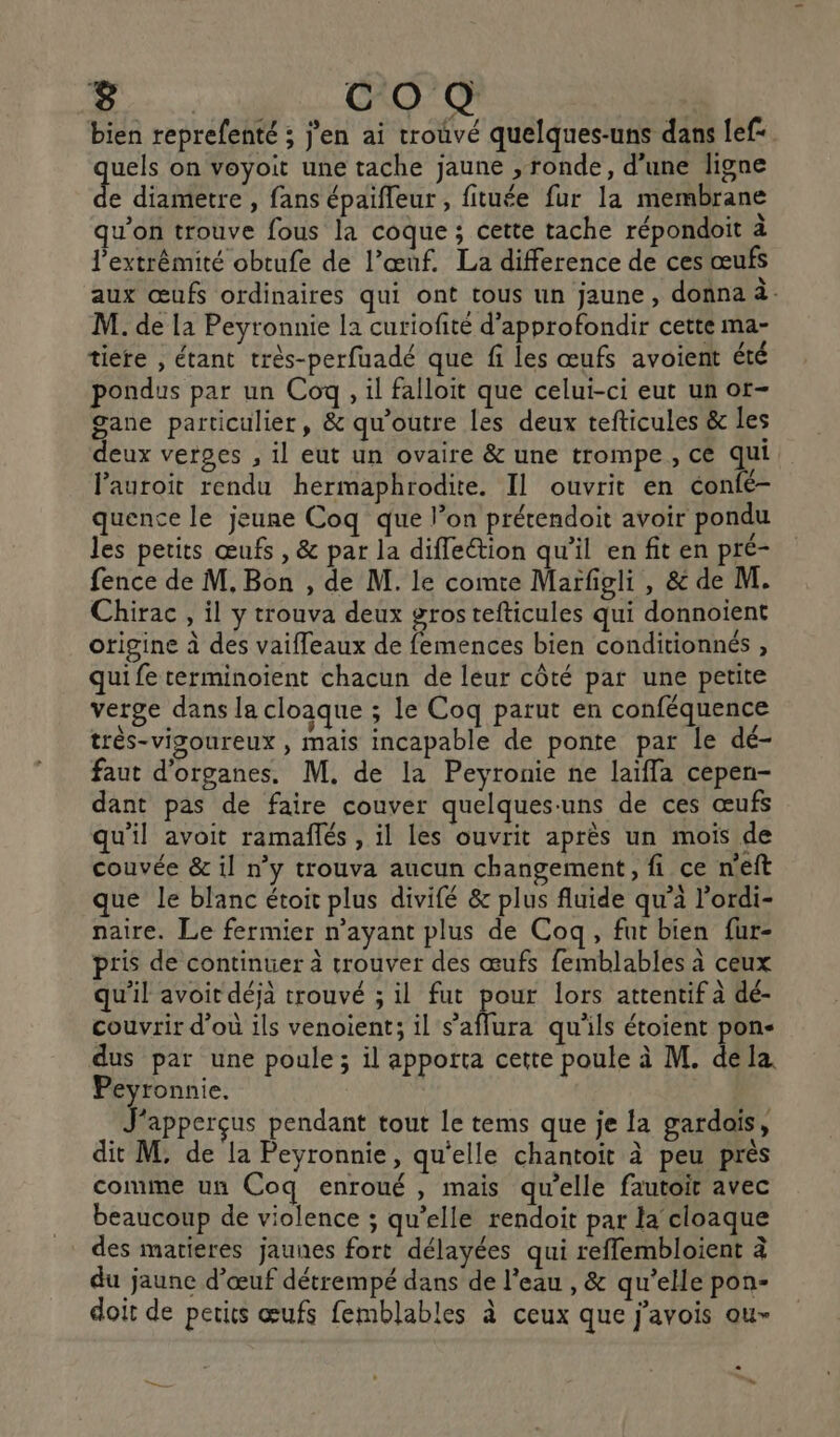 co Q bien reprefenté ; jen ai trouvé quelques-uns dans lef uels on voyoit une tache jaune , ronde, d’une ligne de diametre , fans épaifleur , fituée fur la membrane qu’on trouve fous la coque ; cette tache répondoit à l'extrémité obtufe de l’œuf. La difference de ces œufs aux œufs ordinaires qui ont tous un jaune, donna à. M. de la Peyronnie la curiofité d'approfondir cette ma- tiere , étant très-perfuadé que fi les œufs avoient été pondus par un Coq, il falloit que celui-ci eut un ot- gane particulier, &amp; qu'outre les deux tefticules &amp; les deux verges , il eut un ovaire &amp; une trompe, cé qui lauroit rendu hermaphrodite. Il ouvrit en éonfé- quence le jeune Coq que l’on prérendoit avoir pondu les petits œufs, &amp; par la diffeétion qu’il en fit en pré- fence de M, Bon , de M. le comte Marfigli , &amp; de M. Chirac , il y trouva deux grostefticules qui donnoient origine à des vaiffeaux de femences bien conditionnés , qui fe terminoïent chacun de leur côté par une petite verge dans la cloaque ; le Coq parut en conféquence très-visgoureux , mais incapable de ponte par le dé- faut d'organes. M. de la Peyronie ne laïffa cepen- dant pas de faire couver quelques-uns de ces œufs qu'il avoit ramaflés , il les ouvrit après un mois de couvée &amp; il n’y trouva aucun changement, fi ce neft que le blanc étoit plus divifé &amp; plus fluide qu’à l’ordi- naire. Le fermier n'ayant plus de Coq, fut bien fur- pris de continuer à trouver des œufs femblables à ceux qu'il avoit déjà trouvé ; il fut pour lors attentif à dé- couvrir d’où ils venoient; il s’affura qu'ils étoient pon- dus par une poule; il apporta cette poule à M. déla. Peyronnie. J'apperçus pendant tout le tems que je la gardois, dit M. de la Peyronnie, qu'elle chantoit à peu près comme un Coq enroué , mais qu’elle fautoit avec beaucoup de violence ; qu’elle rendoit par la cloaque … des matieres jaunes fort délayées qui reffembloient à du jaune d'œuf détrempé dans de l'eau , &amp; qu’elle pon- doit de petits œufs femblables à ceux que j'avois ou- = : 2 s