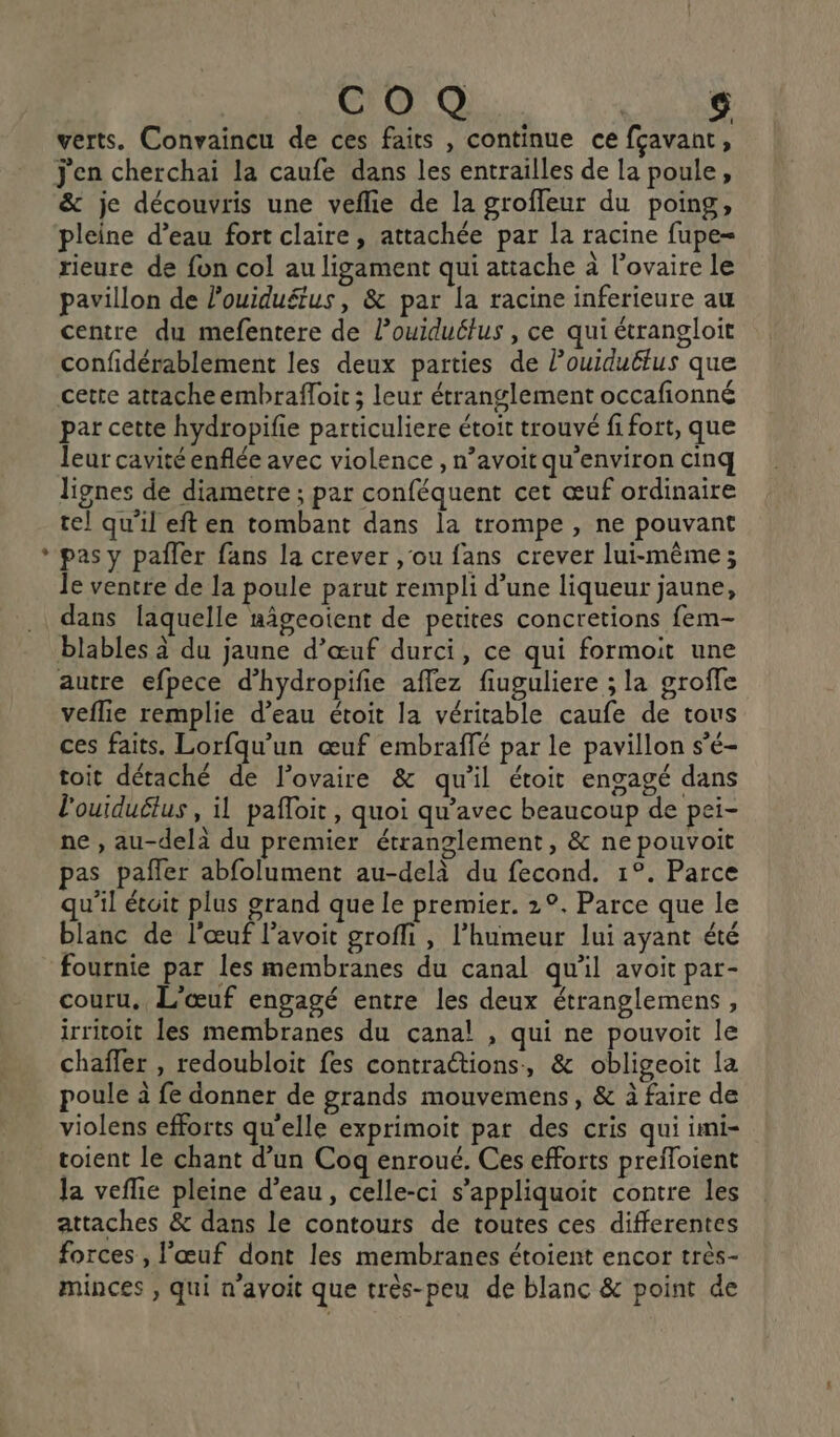L2 verts. Convaincu de ces faits , continue ce fçavant k j'en cherchai la caufe dans les entrailles de la poule, &amp; je découvris une veflie de la groffeur du poing, pleine d’eau fort claire, attachée par la racine fupe= rieure de fon col au ligament qui attache à l'ovaire le pavillon de louiduétus, &amp; par la racine inferieure au centre du mefentere de l’ouiduélus , ce qui étrangloit confidérablement les deux parties de Pouiduëtus que cette attache embrafloit ; leur étranglement occafionné par cette hydropifie particuliere étoit trouvé fi fort, que leur cavité enflée avec violence , n’avoit qu'environ cinq lignes de diametre ; par conféquent cet œuf ordinaire tel qu’il eft en tombant dans la trompe , ne pouvant pas y pafler fans la crever ,'ou fans crever lui-même; le ventre de la poule parut rempli d’une liqueur jaune, blables à du jaune d'œuf durci, ce qui formoit une autre efpece d’hydropifie aflez fiuguliere ; la groffe veflie remplie d’eau étoit la véritable caufe de tous ces faits. Lorfqu'un œuf embraffé par le pavillon s'é- toit détaché de l’ovaire &amp; qu'il étoit engagé dans l'ouiduétus , il pafloir, quoi qu'avec beaucoup de pei- ne , au-delà du premier étranglement, &amp; ne pouvoit pas paffer abfolument au-delà du fecond. 1°. Parce qu'il étoit plus grand que le premier. 2°. Parce que le blanc de l'œuf l’avoit grofli , l'humeur lui ayant été fournie par les membranes du canal qu'il avoit par- couru. L'œuf engagé entre les deux étranglemens, irritoit les membranes du canal! , qui ne pouvoit le chaffer , redoubloit fes contractions, &amp; obligeoit la poule à fe donner de grands mouvemens, &amp; à faire de violens efforts qu'elle exprimoit par des cris qui imi- toient le chant d’un Coq enroué. Ces efforts prefloient Ja veflie pleine d’eau, celle-ci s’appliquoit contre les attaches &amp; dans le contours de toutes ces differentes forces , l'œuf dont les membranes étoient encor très- minces , qui n'avoit que très-peu de blanc &amp; point de