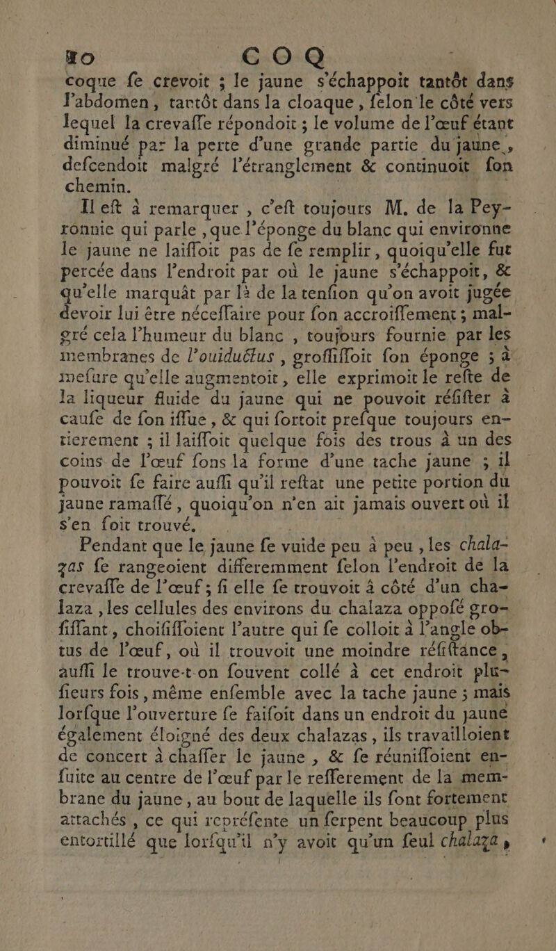 l Lo) COQ coque fe crevoit ; le jaune s'échappoit tantôt dans Fabdomen, tartôt dans la cloaque, felon le côté vers lequel la crevaffe répondoit ; le volume de l'œuf étant diminué pa: la perte d’une grande partie du jaune, defcendoit malgré l’étranglement &amp; continuoit fon chemin. | LE Ileft à remarquer , c’eft toujours M. de la Pey- ronnie qui parle ,que l'éponge du blanc qui environne le jaune ne laifloit pas de fe remplir, quoiqu’elle fut percée dans lendroit par où le jaune s’échappoit, &amp; qu’elle marquât par là de la tenfion qu’on avoit jugée devoir lui être néceffaire pour fon accroïffement ; mal- gré cela l’humeur du blanc , toujours fournie par les membranes de l’ouiduétus , grofffloit fon éponge ; à nefure qu’elle augmentoit, elle exprimoit le refte de la liqueur fluide du jaune qui ne pouvoit réfifter à caufe de fon iflue , &amp; qui fortoit prefque toujours én- ticrement ; il laifloit quelque fois des trous à un des coins de l’œuf fons la forme d’une tache jaune ; il pouvoit fe faire aufli qu'il reftat une petite portion du jaune ramaflé, quoiqu'on n’en ait jamais ouvert où il s'en foit trouvé. | Pendant que le jaune fe vuide peu à peu ,les chala- zas fe rangeoient différemment felon l'endroit dé la crevafle de l’œuf ; fi elle fe trouvoit à côté d’un cha- Jaza , les cellules des environs du chalaza oppofé gro- fiflant, choififloient l’autre qui fe colloit à l’angle ob- tus de l'œuf, où il trouvoit une moindre réfiftance, aufli le trouve-t.on fouvent collé à cet endroit plu= fieurs fois, même enfemble avec la tache jaune ; mais lorfque l'ouverture fe faifoit dans un endroit du jaune également éloigné des deux chalazas, ils travailloient de concert àchaffer le jaune , &amp; fe réunifloient en- fuite au centre de l'œuf par le refferement de la mem- brane du jaune , au bout de laquelle ils font fortement attachés , ce qui repréfente un ferpent beaucoup plus entortillé que loxfqu’il n’y avoit qu’un feul chalaga, : 2H Er ;