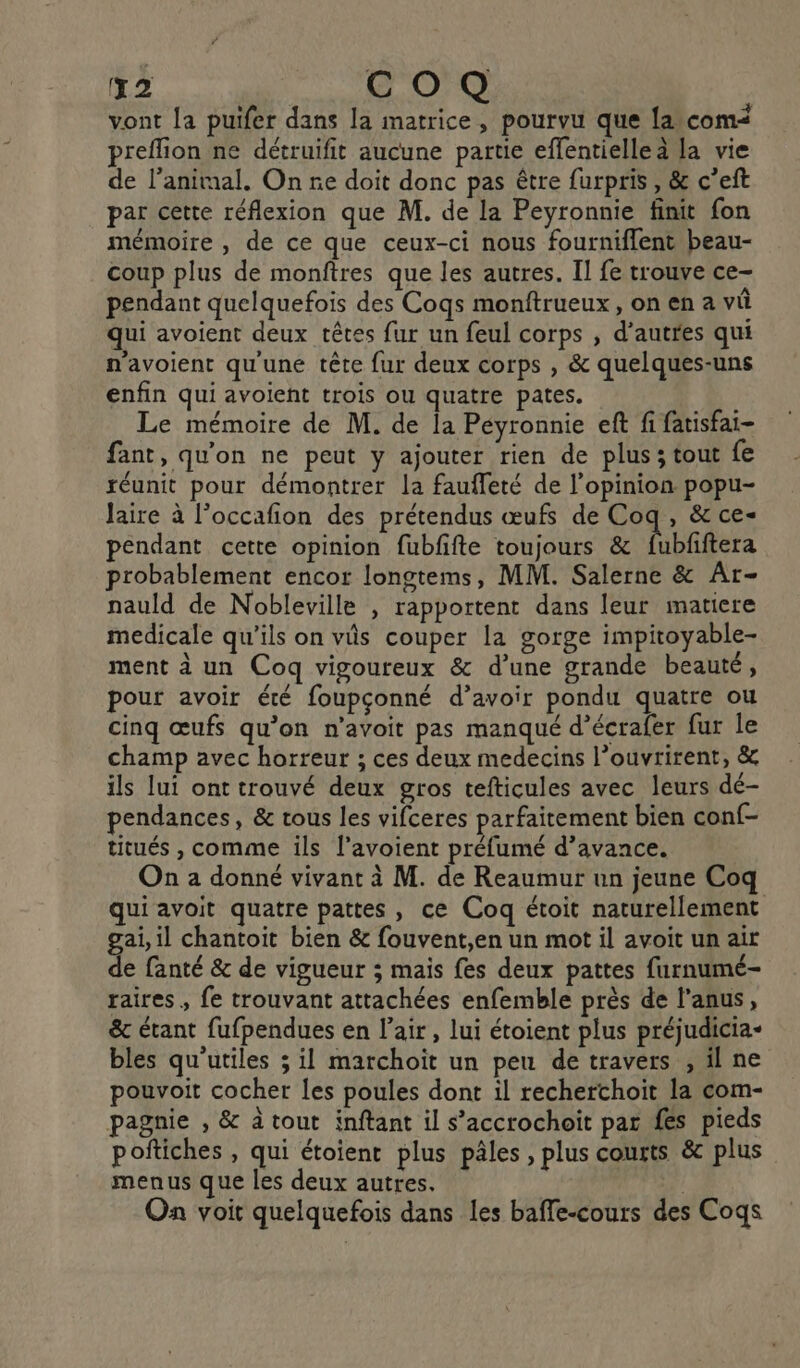 2 COQ vont [a puifer dans la matrice, pourvu que {a com preflion ne détruifit aucune partie effentielle à la vie de l'animal. On re doit donc pas être furpris , &amp; c’eft par cette réflexion que M. de la Peyronnie finit fon mémoire , de ce que ceux-ci nous fourniflent beau- coup plus de monftres que les autres. Il fe trouve ce- pendant quelquefois des Cogs monftrueux, on en a vû qui avoient deux têtes fur un feul corps , d’autres qui n'avoient qu'une tête fur deux corps , &amp; quelques-uns enfin qui avoient trois ou quatre pates. Le mémoire de M. de la Péyronnie eft fi fatisfai- fant, qu'on ne peut y ajouter rien de plus; tout fe réunit pour démontrer la faufleté de l’opinion popu- Jaire à l’occafion des prétendus œufs de Coq, &amp; ce- pendant cette opinion fubfifte toujours &amp; fubfiftera probablement encor longtems, MM. Salerne &amp; Ar- nauld de Nobleville , rapportent dans leur matiere medicale qu'ils on vûs couper la gorge impitoyable- ment à un Coq vigoureux &amp; d’une grande beauté, pour avoir été foupçonné d’avoir pondu quatre ou cinq œufs qu’on n’avoit pas manqué d’écrafer fur le champ avec horreur ; ces deux medecins l’ouvrirent, &amp; ils lui ont trouvé deux gros tefticules avec leurs dé- pendances, &amp; tous les vifceres parfaitement bien conf- titués , comme ils l’avoient préfumé d’avance. On 2 donné vivant à M. de Reaumur un jeune Coq qui avoit quatre pattes, ce Coq étoit naturellement gai, il chantoit bien &amp; fouvent,en un mot il avoit un air de fanté &amp; de vigueur ; mais fes deux pattes furnumé- raires , fe trouvant attachées enfemble près de l’anus, &amp; étant fufpendues en l'air , lui étoient plus préjudicia- bles qu’utiles ; il marchoït un peu de travers , il ne pouvoit cocher les poules dont il rechertchoit la com- pagnie , &amp; à tout inftant il s’accrochoit par fes pieds poftiches , qui étoient plus pâles, plus courts &amp; plus menus que les deux autres. | On voit quelquefois dans les baffe-cours des Coqs