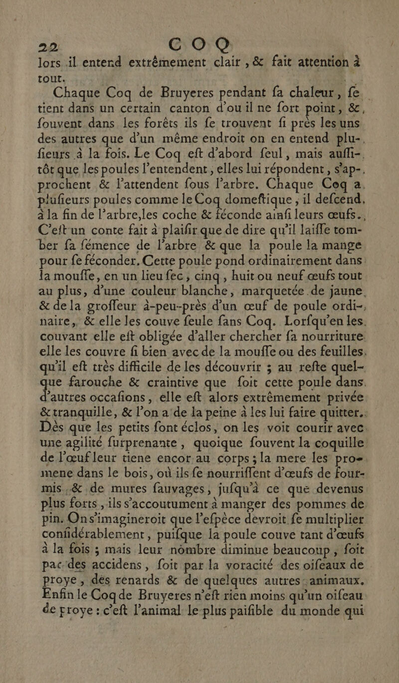 lors il entend extrêmement clair , &amp; fait attention à tout.  Chaque Coq de Bruyeres pendant fa chaleur, fe. tient dans un certain canton d'ou il ne fort point, &amp;, fouvent dans les forêts ils fe trouvent fi près lesuns des autres que d’un même endroit on en entend plu-. fieurs à la fois. Le Coq eft d’abord feul, mais aufli-, tôt que les poules l’entendent,, elles lui répondent, s'ap-. prochent &amp; l’attendent fous l’arbre. Chaque Coq a. plufieurs poules comme le Coq domeftique ; il defcend, à la fin de l’arbre,les coche &amp; féconde ainfi leurs œufs. C’ettun conte fait à plaifir que de dire qu’il laifle tom- ber fa fémence de l'arbre &amp; que la poule la mange pour fe féconder. Cette poule pond ordinairement dans: la mouffe, en un lieu fec, cinq , huit ou neuf œufs tout au plus, d’une couleur blanche, marquetée de jaune. &amp; dela groffeur à-peu-près d’un œuf de poule ordi-, naire,, &amp; elle les couve feule fans Coq. Lorfqu’en les. couvant elle eft obligée d’aller chercher fa nourriture elle les couvre fi bien avec de la mouffe ou des feuilles. qu'il eft très difficile de les découvrir ; au refte quel- que farouche &amp; craintive que foit cette poule dans. d’autres occafions, elle eft alors extrêmement privée &amp;tranquille, &amp; l’on a'de la peine à les lui faire quitter. ès que les petits font éclos, on les voit courir avec. une agilité furprenante, quoique fouvent la coquille de l'œuf leur tiene encor au corps ; la mere les pro mene dans le bois, où ils fe nourriflent d'œufs de fout- mis.&amp; de mures fauvages, jufqu'à ce que devenus plus forts , ils s’'accoutument à manger des pommes de pin. Ons’imagineroit que l’efpèce devroit fe multiplier confidérablement , puifque la poule couve tant d'œufs à la fois ; mais leur nombre diminue beaucoup, foit pac-des accidens, foit par la voracité des oifeaux de proye, dés renards &amp; de quelques autres: animaux, Enfin le Cogde Bruyeres n’eft rien moins qu’un oifeau de proye: c’eft l'animal le-plus paifible du monde qui