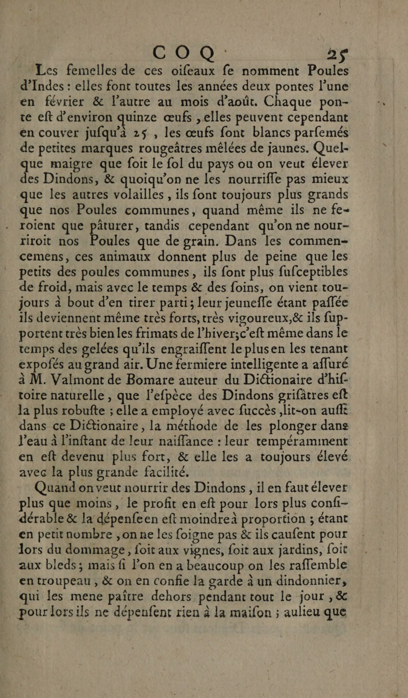 COR 2ç Les femelles de ces oifeaux fe nomment Poules d’Indes : elles font toutes les années deux pontes l’une en février &amp; l’autre au mois d'août. Chaque pon- te eft d'environ quinze œufs , elles peuvent cependant en couver jufqu’à 25 , les œufs font blancs parfemés de petites marques rougeâtres mêlées de jaunes. Quel- que maigre que foit Le fol du pays ou on veut élever des Dindons, &amp; quoiqu’on ne les nourrifle pas mieux que les autres volailles , ils font toujours plus grands que nos Poules communes, quand même ils ne fe- roient que pâturer, tandis cependant qu'on ne nour- riroit nos Poules que de grain. Dans les commen- cemens, ces animaux donnent plus de peine que les petits des poules communes, ils font plus fufceptibles de froid, mais avec le temps &amp; des foins, on vient tou- jours à bout d’en tirer parti; leur jeuneffe étant pañlée ils deviennent même très forts, très vigoureux,&amp; ils fup- portent très bien les frimats de l’hiver;c’eft même dans le temps des gelées qu'ils engraiffent le plusen les tenant expofés au grand air. Une fermiere intelligente a afluré à M. Valmont de Bomare auteur du Diétionaire d’hif- toire naturelle , que l’efpèce des Dindons grifâtres eft la plus robufte ; elle a employé avec fuccèslit-on aufle dans ce Diétionaire , la méthode de les plonger dans l’eau à l'inftant de leur naiffance : leur tempéramimnent en eft devenu plus fort, &amp; elle les a toujours élevé avec la plus grande facilité. Quand on veut nourrir des Dindons , il en faut élever plus que moins, le profit en eft pour lors plus confi- dérable &amp; la dépenfeen eft moindreà proportion ; étant en petit nombre ,on ne les foigne pas &amp; ils caufent pour lors du dommage, foit aux vignes, foit aux jardins, foit aux bleds; mais fi lon en a beaucoup on les rafflemble en troupeau , &amp; on en Confie la garde à un dindonnier, qui les mene païtre dehors pendant tour le jour , &amp; pour lorsils ne dépenfent rien à la maifon ; aulieu que
