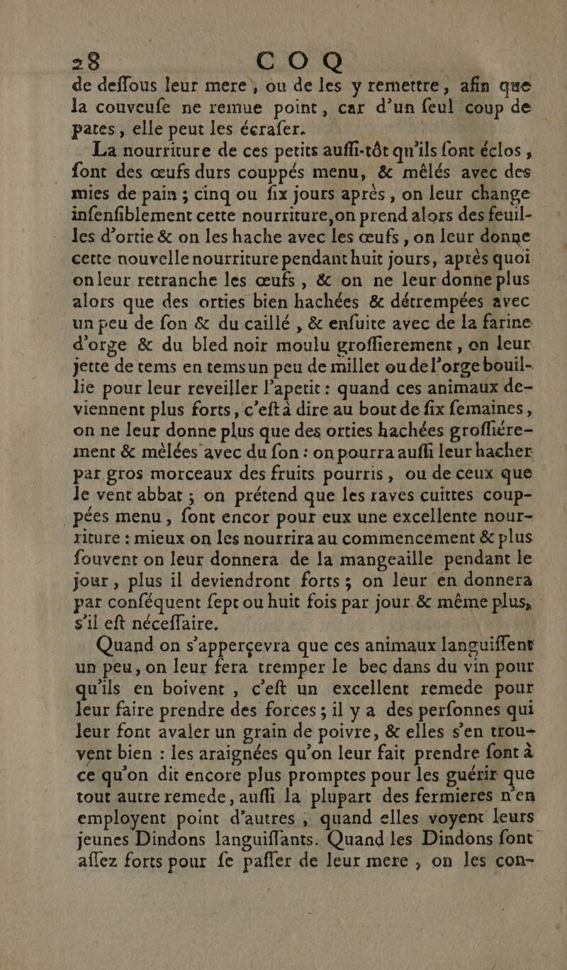 de deffous leur mere, ou de les y remettre, afin que la couveufe ne remue point, car d’un feul coup de pates, elle peut les écrafer. La nourriture de ces petits aufli-tôt qu'ils font éclos, font des œufs durs couppés menu, &amp; mêlés avec des mies de pain ; cinq ou fix jours après , on leur change infenfiblement cette nourriture,on prend alors des feuil- les d’ortie &amp; on les hache avec les œufs , on leur donne cette nouvelle nourriture pendant huit jours, après quoi onleur retranche les œufs , &amp; on ne leur donne plus alors que des orties bien hachées &amp; détrempées avec un peu de fon &amp; du caillé , &amp; enfuite avec de la farine d'orge &amp; du bled noir moulu groflierement, on leur jette de rems en temsun peu de millet oudel’orgebouil- lie pour leur reveiller l’apetit : quand ces animaux de- viennent plus forts, c’eft à dire au bout de fix femaines, on ne leur donne plus que des orties hachées grofliére- ment &amp; mèlées avec du fon : on pourra auflh leur hacher par gros morceaux des fruits pourris, ou de ceux que Je vent abbat ; on prétend que les raves cuittes coup- pées menu , font encor pour eux une excellente nour- riture : mieux on les nourrira au commencement &amp; plus fouvent on leur donnera de la mangeaille pendant le jour , plus il deviendront forts ; on leur en donnera par conféquent fept ou huit fois par jour &amp; même plus, s'il eft néceffaire. Quand on s’apperçevra que ces animaux languiflent un peu, on leur fera tremper le bec dans du vin pour qu'ils en boivent , c'eft un excellent remede pour leur faire prendre des forces ; il y a des perfonnes qui leur font avaler un grain de poivre, &amp; elles s’en trou- vent bien : les araignées qu’on leur fait prendre font à ce qu'on dit encore plus promptes pour les guérir que tout autre remede, aufli la plupart des fermieres n'en employent point d’autres , quand elles voyent leurs jeunes Dindons languiffants. Quand les Dindons font aflez forts pour fe pafler de leur mere , on les con-