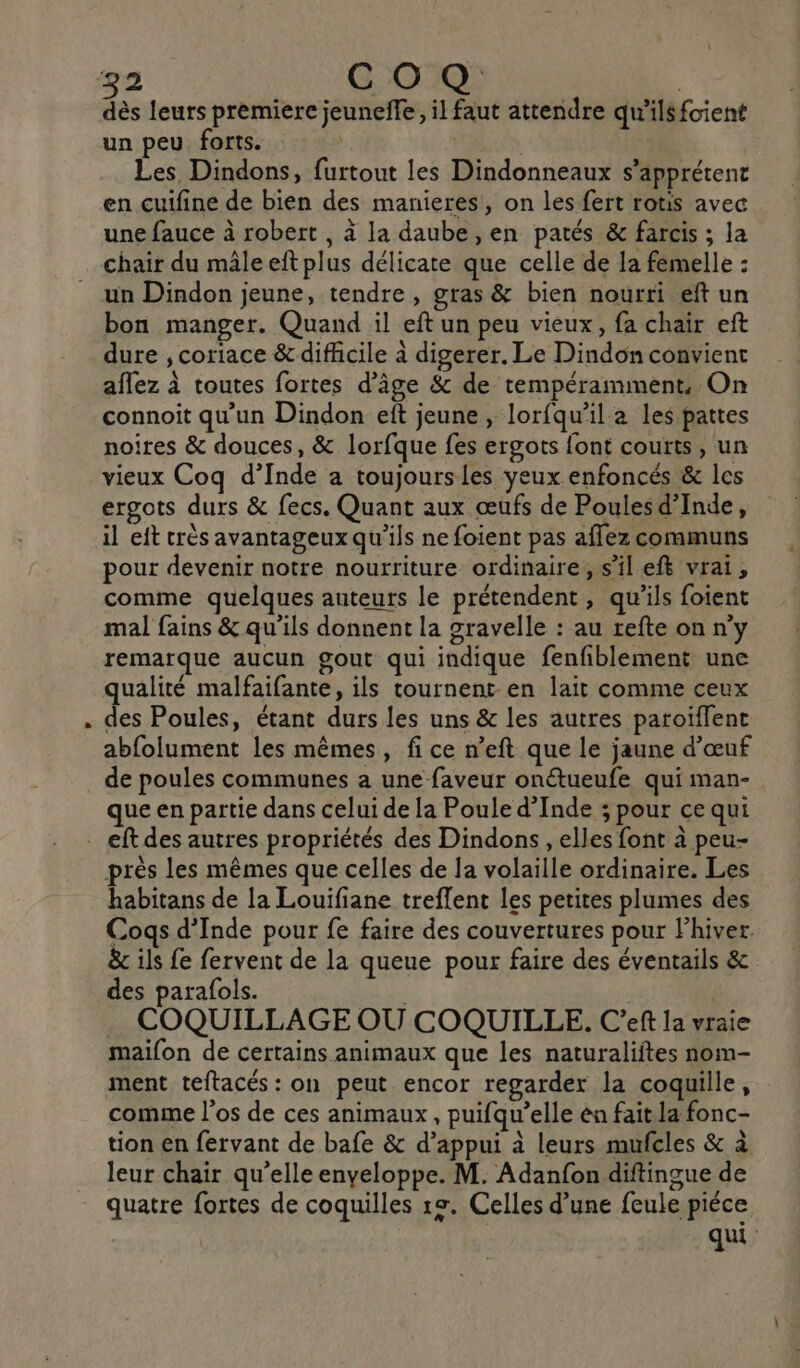 dès leurs premiere jeuneffe, il faut attendre qu'ilsfoient un peu forts. | Les Dindons, furtout les Dindonneaux s’apprétent en cuifine de bien des manieres, on les fert rotis avec une fauce à robert , à la daube, en patés &amp; farcis ; la chair du mâle eft plus délicate que celle de la femelle : un Dindon jeune, tendre, gras &amp; bien nourri eft un bon manger. Quand il eft un peu vieux, fa chair eft dure ;, coriace &amp; difficile à digerer. Le Dindon convient aflez à toutes fortes d'âge &amp; de tempéramment, On connoit qu'un Dindon eft jeune, lorfqu’il a les pattes noires &amp; douces, &amp; lorfque fes ergots font courts, un vieux Coq d’Inde a toujoursles yeux enfoncés &amp; les ergots durs &amp; fecs. Quant aux œufs de Poulesd’Inde, il eft très avantageux qu'ils ne foient pas aflez communs pour devenir notre nourriture ordinaire, s’il efk vrai, comme quelques auteurs le prétendent, qu’ils foient mal fains &amp; qu'ils donnent la gravelle : au refte on n'y remarque aucun gout qui indique fenfiblement une qualité malfaifante, ils tournent en lait comme ceux des Poules, étant durs les uns &amp; les autres paroïflent abfolument les mêmes, fi ce n’eft que le jaune d'œuf de poules communes a une faveur onétueufe qui man- que en partie dans celui de la Poule d'Inde ; pour ce qui . eft des autres propriétés des Dindons , elles font à peu- près les mêmes que celles de la volaille ordinaire. Les habitans de la Louifiane treflent les petites plumes des Cogs d'Inde pour fe faire des couvertures pour hiver. &amp; ils fe fervent de la queue pour faire des éventails &amp; des parafols. | | COQUILLAGE OÙ COQUILLE. C’eft la vraie maifon de certains animaux que les naturaliftes nom- ment teftacés: on peut encor regarder la coquille, comme l'os de ces animaux , puifqu’elle en fait la fonc- tion en fervant de bafe &amp; d’appui à leurs mufcles &amp; à leur chair qu’elle enveloppe. M. Adanfon diftingue de quatre fortes de coquilles 1e. Celles d’une feule piéce qui