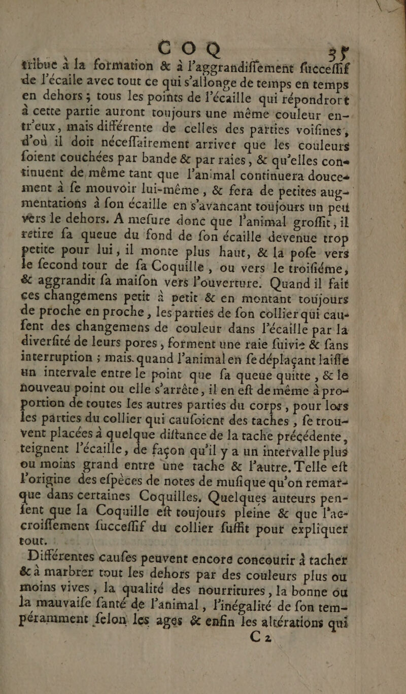 CO de l'écaile avec tout ce qui s’allonge de temps en temps en dehors ; tous les points de l’écaille qui répondrort à cette partie auront toujours une même couleur en- tr'eux, mais différente de celles des païties voifines, d'où il doit néceflairement arriver que les couleurs foient couchées par bande &amp; par raies, &amp; qu’elles con« tinuent dé même tant que l’animal continuera douces méntations à fon écaille en s'avancant toufours un pet vèrs le dehors. À mefure dene que l'animal groffit, il retire fa queue du fond de fon écaille devenue trop etite pour lui, il monte plus haut, &amp; {à pofe vers A fecond tout de fa Coquille , ou vers le troifiéme, &amp; aggrandit fa maifon vers l'ouverture. Quand il fait ces changémens petit à petit &amp; en montant toujours de proche en proche, les parties de fon collier qui cau+ fent des changemens de couleur dans l’écaille par la diverfité de leurs pores ; forment une raie fuivis &amp; fans interruption ; mais. quand l'animal en fe déplaçant laifle houveau point ou elle s'arrête, il en eft de même à pro portion de toutes les autres parties du corps, pour lors les parties du collier qui caufoient des taches , fe trou- vent placées à quelque diftance de la tache précédente, teignent l’écaille, de façon qu’il y a un intervalle plus ou moiñs grand entre une tache &amp; l'autre. Telle eft l'origine des efpèces de notes de mufique qu'on remat= ue dans certaines Coquilles, Quelques auteurs pen- fent que la Coquille eft toujours pleine &amp; que l’ac- croifflement fucceflif du collier fuffit pour expliquer tout. Différentes caufes peuvent encore concourir à tache êc à marbrer tout les dehors par des couleurs plus ou moins vives ; la qualité des nourtitures , la bonne ou la mauvaife fanté de l'animal, l'inégalité de fon tem- péramment felon les ages &amp; enfin les altérations qui