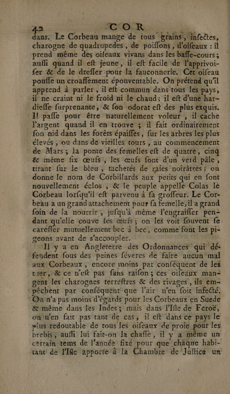 L2 SERRE di dans. Le Corbeau mange de tous bfains!, infeëtes, charogne de quadrupedes , de poiflons , d'oifeaux : il prend même des oifeaux vivans dans les baffe-cours ; auffi quand il eft jeune, il eft facile de l'apprivoi- fer &amp; de le dreflér pour la fauconnerie. Cet oifeau poule un croaffement épouventable. On prétend qu'il apprend à parler , il éft commun dans tous les pays, il ne craint ni le froid ni le chaud; il eft d’uné har- dieffe furprenante, &amp; fon odorat eft des plus exquis. 1! pafle pour être naturellement voleur , il éache argent quaud il en trouve ; il fait ordinairement fon nid dans les forêts épaifles, fur les arbres les plus élevés , ou dans de vieillés tours , au commencement de Mars ; la ponte des femelles eft de quatre, cinq &amp; même fix œufs, les œufs font d’un verd pâle, tirant fur le bicu , tachetés de raies noïrâtres; on donne le nom de Corbillards aux petits qui en font nouvellement éclos ; &amp; le peuple appelle Colas lé Corbeau lorfqu'il eft parvenu à fa grofleur. Le Cor- beau à un grand attachement pour fa femelle; il a grand foin de [a nourrir, jufqu’a même FPéngraïfler pen- dant qu'elle couve {és œufs; on les voit fouvent fe carefler mutuellement bec à bec, comme font les pi- geons avant de s'accoupler. ‘Il y a en Angleterre des Ordonnances qui dé: fendent fous des peines féveres de faire aucun mal aux Corbeaux, encore moins par conféquént de les tiér, &amp; ce n'eft pas fans raifon; ces oife4ux man+ gent les charognes terreftres &amp; des rivages!, ils em- péchent par conféquenr que l'air n’en {oit infeété, Owna pas moins d'égards pour les Corbeaux en Suede &amp;'même dans les Indes; mais dans lIfle de Feroé, oninen fait pas tant'de cas, îl eft dans cé pays le #lus redoutable de tous les cifeaux de proie pour les brebis, aufi lui fait-on la chafle, il y a même un cétrain tems de l’année fixé pour que chaque habi- tant de Ile apporte à la Chambre de'Jufice un