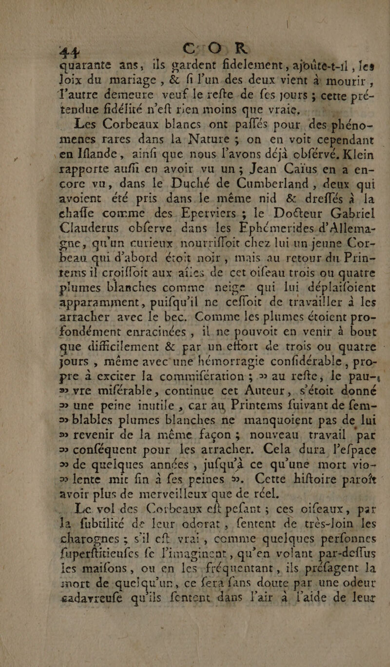 C:OR quarante ans, ils gardent fidelement, ajoûte-t-11 , les Joix du mariage , &amp; fi l’un.des deux vient à) mourir , Tautre demeure veuf le refte de fes jours ; cette pré- tendue fidélité n’eft rien moins que vraie, . =, Les Corbeaux blancs ont paîlés pour, des phéno- menes rares dans la Nature ; on en voit cependant ) en Iflande, ainfi que nous l'avons déjà obférvé, Klein rapporte aufh en avoir vu un; Jean Caïus en°a en- core vu, dans le Duché de Cumberland , deux qui avoient été pris dans. le même nid &amp; dreflés à la chaîle comme des Eperviers ; le Doëteur Gabriel Clauderus obferve dans les Fphémerides.d’Allema- gue, qu'un curieux nourriffoit chez lui un jenne Cor- beau qui d’abord étoit noir, mais au retour du Prin- tems il croifloit aux aies de cet oifeau trois ou quatre plumes blanches comme neige qui lui déplaïfoient apparamment, puifqu'il ne ceffoit de travailler à les arracher avec le bec. Comme les plumes étoient pro- fondément enracinées , il ne pouvoit en venir à bout que difficilement &amp; par uneffort de trois ou quatre : jours , même avec une hémorragie confidérable, pro- pre. a exciter [a commifération ; .» au refte; le pau-, » vre miférable, continue cet Auteur, s'étoit donné &gt;» une peine inutile , car au Printems fuivant de fem- ® blables plumes blanches ne manquoient pas de lui » revenir de la même façon; nouveau travail par &gt; conféquent pour les arracher. Cela dura lefpace » de quelques années , jufqu’à ce qu'une mort vio- » lente mic fin à fes peines #. Cette hiftoire paroîïe avoir plus de merveilleux que de réel. … Le vol des Corbeaux eft pefant ; ces oifeaux, par Ja fubüilité de leur odorat, fentent de très-loin les charognes ; s'il ef vrai, comme quelques perfonnes fuperftitienfes fe limaginent, qu’en volant par-deffus les maifons, ou en les -fréquentant, ils préfagent la mort de quelqu'un, ce fera fans doute par une odeur cadavreufe qu'ils fentent dans l'air à l’aide de leur