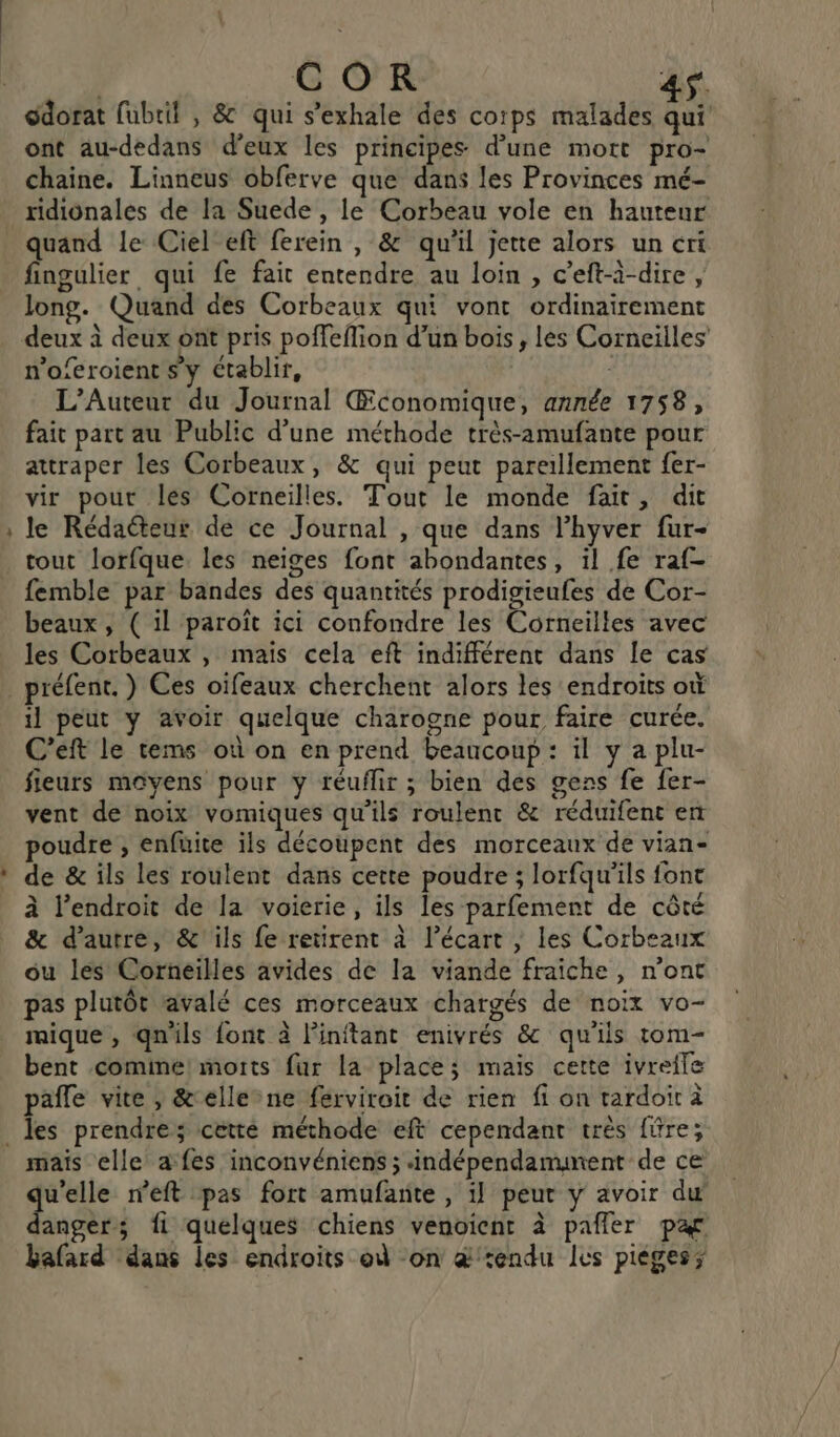 e édorat fubrit , &amp; qui s’exhale des corps malades qui ont au-dedans d'eux les principes d’une mort pro- chaine. Linneus obferve que dans les Provinces mé- ridionales de la Suede , le Corbeau vole en hauteur quand le Ciel eft ferein , &amp; qu'il jette alors un ert fingulier qui fe fait entendre au loin, c’eft-à-dire, long. Quand des Corbeaux qui vont ordinairement deux à deux ont pris poffeflion d’un bois, les Corneiiles n'oferoient Sy établir, ; L’Auteur du Journal Œconomique, année 1758, fait part au Public d’une méthode très-amufante pour attraper les Corbeaux, &amp; qui peut pareillement f{er- vir pout les Corneilles. Tout le monde fait, dit le Rédacteur de ce Journal , que dans l’hyver fur- tout lorfque. les neiges font abondantes, il fe raf- femble par bandes des quantités prodigieufes de Cor- beaux, ( il paroît ici confondre les Corneilles avec les Corbeaux , maïs cela eft indifférent dans le cas préfent. ) Ces oifeaux cherchent alors les endroits où il peut y avoir quelque charogne pour faire curée. C’eft le tems où on en prend beaucoup: il y a plu- fieurs moyens pour y réuflir ; bien des gens fe fer- vent de noix vomiques qu'ils roulent &amp; réduifent en poudre , enfuite ils découpent des morceaux de vian- de &amp; ils les roulent dans cette poudre ; lorfqu'’ils font à l'endroit de la voierie, ils les parfement de côté &amp; d'autre, &amp; ils fe retirent à l’écart ; les Corbeaux ou les Corneilles avides de la viande fraiche, n’ont pas plutôt ravalé ces morceaux chargés de noix vo- mique , qnils font à linftant enivrés &amp; qu'ils tom- bent comine! morts fur la place; mais cette ivreile pafle vite , &amp;ellene ferviroit de rien fi on tardoir à mais elle a fes inconvéniens ; indépendamunent de ce ES neft pas fort amufante , il peut y avoir du angers; fi quelques chiens venoient à pañler par bafard dans les endroits où on æ&amp;'endu les pièges;