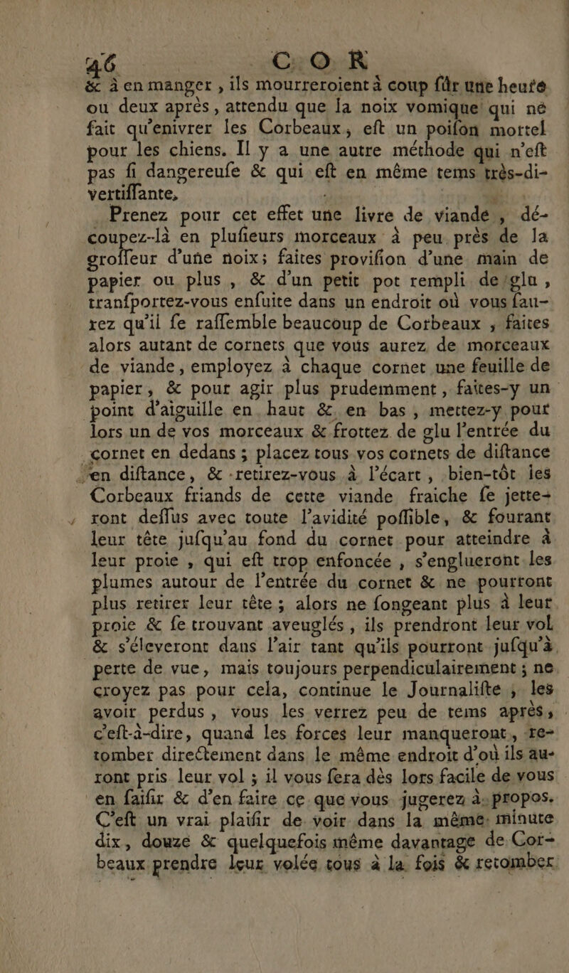 _&amp; à en manger , ils mourreroient à coup für une heute ou deux après, attendu que la noix vomique! qui né fait qu'enivrer les Corbeaux, eft un poifon mortel pour les chiens. Il ÿ a une autre méthode qui n’eft pas fi dangereufe &amp; qui eft en même tems très-di- vertiflante,  Prenez pour cet effet une livre de viande , dé- coupez-là en plufeurs morceaux à peu près de la LHNeE d’uñe noix; faites provifion d’une main de papier ou plus, &amp; d'un petit pot rempli dewglu, tranfportez-vous enfuite dans un endroit où vous fau- rez qu’il fe raflemble beaucoup de Cotbeaux ; faites alors autant de cornets que vous aurez de morceaux de viande, employez à chaque cornet une feuille de papier, &amp; pour agir plus prudemment , faîtes-y un point d’aiguille en. haut &amp;. en bas , mettez-y pour lors un de vos morceaux &amp; frottez de glu l'entrée du cornet en dedans ; placez tous vos cotnets de diftance en diftance, &amp; -retirez-vous à l'écart, bien-tôt ies Corbeaux friands de cette viande fraiche fe jette+ ront deflus avec toute l’avidité poflible, &amp; fourant leur tête jufqu'au fond du cornet pour atteindre à leur proie , qui eft trop enfoncée , s’englueront.les plumes autour de l'entrée du cornet &amp; ne pourront plus retirer leur tête; alors ne fongeant plus à leur roie &amp; fe trouvant aveuglés , ils prendront leur vol &amp; s’éleveront dans lair tant qu'ils pourront jufqu’à. perte de vue, maïs toujours perpendiculairement ; ne croyez pas pour cela, continue le Journalifte ; les avoir perdus, vous les verrez peu de tems après, c'eft-à-dire, quand les forces leur manqueront,, re- tomber directement dans le même endroit d’où ils au- ront pris leur vol ; il vous fera dès lors facile de vous en faifir &amp; d'en faire ce. que vous jugerez a»propos. C’eft un vrai plaifir de voir dans la même: minute dix, douze &amp; quelquefois même davantage de Cor- beaux prendre leur volée tous à la. fois &amp; retomber.