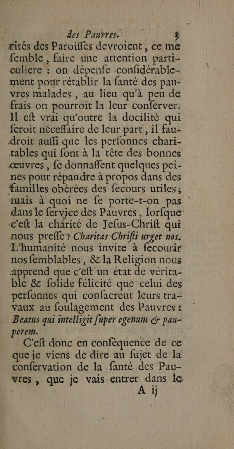 #ités des Paroifles devroicnt, ce me femble , faire une attention parti- ouliere : on dépenfe confidérable- ment pour rétablir la fanté des pau- vres malades , au lieu qu'à peu de frais on pourroit la leur conferver. IL eft vrai qu'outre la docilité qui {eroit néceflaire de leur part, il fau- droit auffi que les perlonnes chari- tables qui font à la tête des bonnes œuvres , fe donnaflent quelques pei- nes pour répandre à propos dans des familles obérées des fecours utiles; mais à quoi ne fe porte-t-on pas dans le fervice des Pauvres, lorfque: c'eft la chârité de Jefus-Chrift qui aous prefe ? Charitas Chrifii urget nos. L'humanité nous invite à fecourir nos femblables, &amp; la Religion nous apprend que c’eft un état de vérita- ble &amp; folide félicité que celui des perfonnes qui confacrent leurs tra- vaux au foulagement des Pauvres : Beatus qui intelligit [uper egenum dr pau- perem. | C’eft donc en conféquence de ce que je viens de dire au fujet de Ja confervation de la fanté des Pau- VIes , que je vais UE dE le