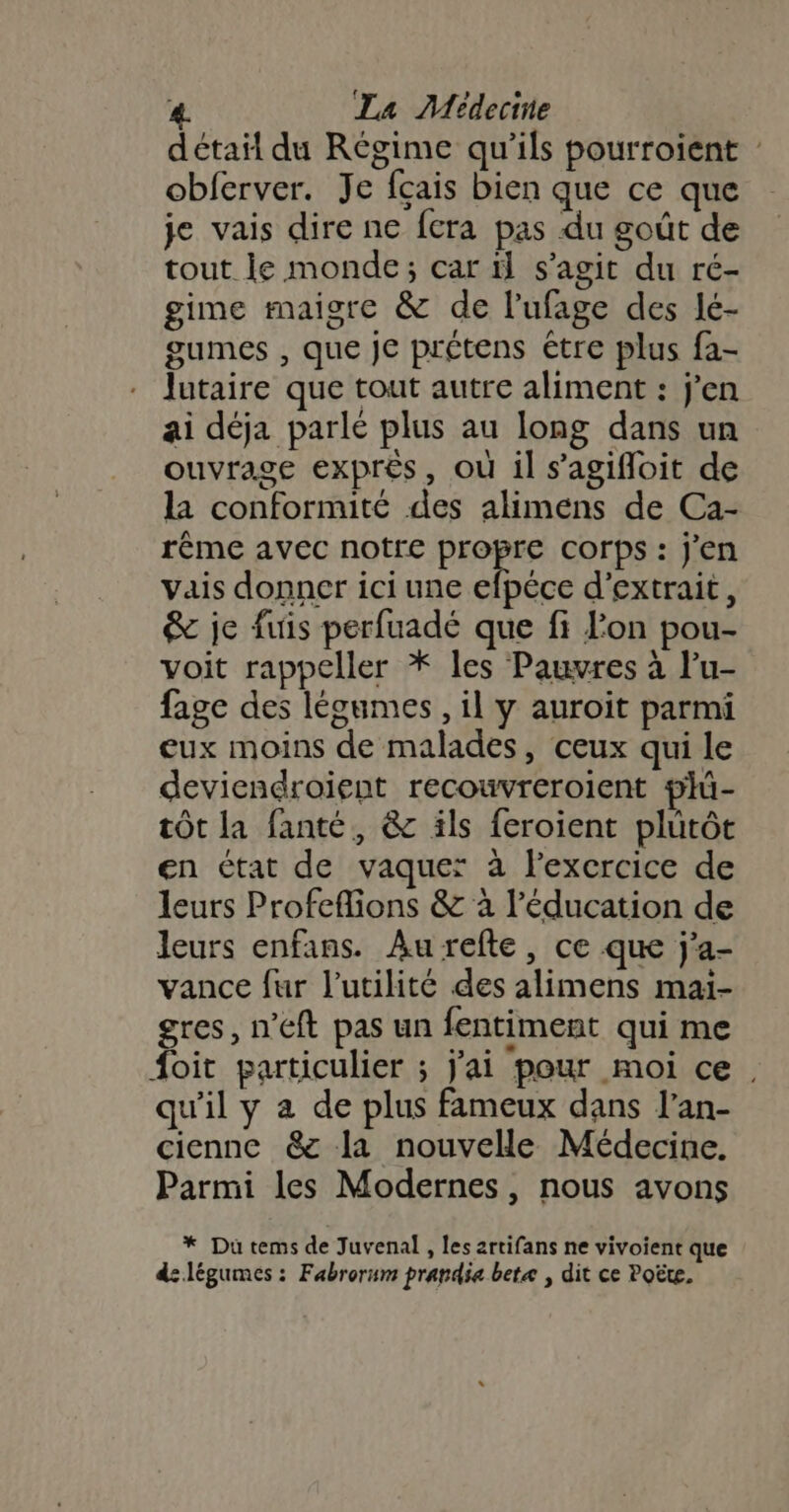 détail du Régime qu’ils pourroient | obferver. Je fçais bien que ce que je vais dire ne fera pas du goût de tout le monde; car il s’agit du ré- gime maigre &amp; de l’ufage des lé- gumes , que je prétens étre plus fa- lutaire que tout autre aliment : j'en ai déja parlé plus au long dans un ouvrage exprès, où il s’agifloit de la conformité des alimens de Ca- rême avec notre propre corps : j'en vais donner ici une efpéce d'extrait, &amp; je fuis perfuadé que fi lon pou- voit rappeller * les Pauvres à l’u- fage des légumes, il y auroit parmi eux moins de malades, ceux qui le deviendroient recouvreroient plü- tôt la fanté, &amp; ils feroient plutôt en état de vaquer: à lexcrcice de leurs Profeflions &amp; à l'éducation de leurs enfans. Aurefte, ce que j'a- vance fur l'utilité des alimens maïi- gres, n'eft pas un fentiment qui me foit particulier ; j'ai pour moi ce, qu'il y a de plus fameux dans l’an- cienne &amp;c la nouvelle Médecine. Parmi les Modernes, nous avons * Du tems de Juvenal , les artifans ne vivoient que d: légumes : Fabrorum prandie betæ , dit ce Poëte.