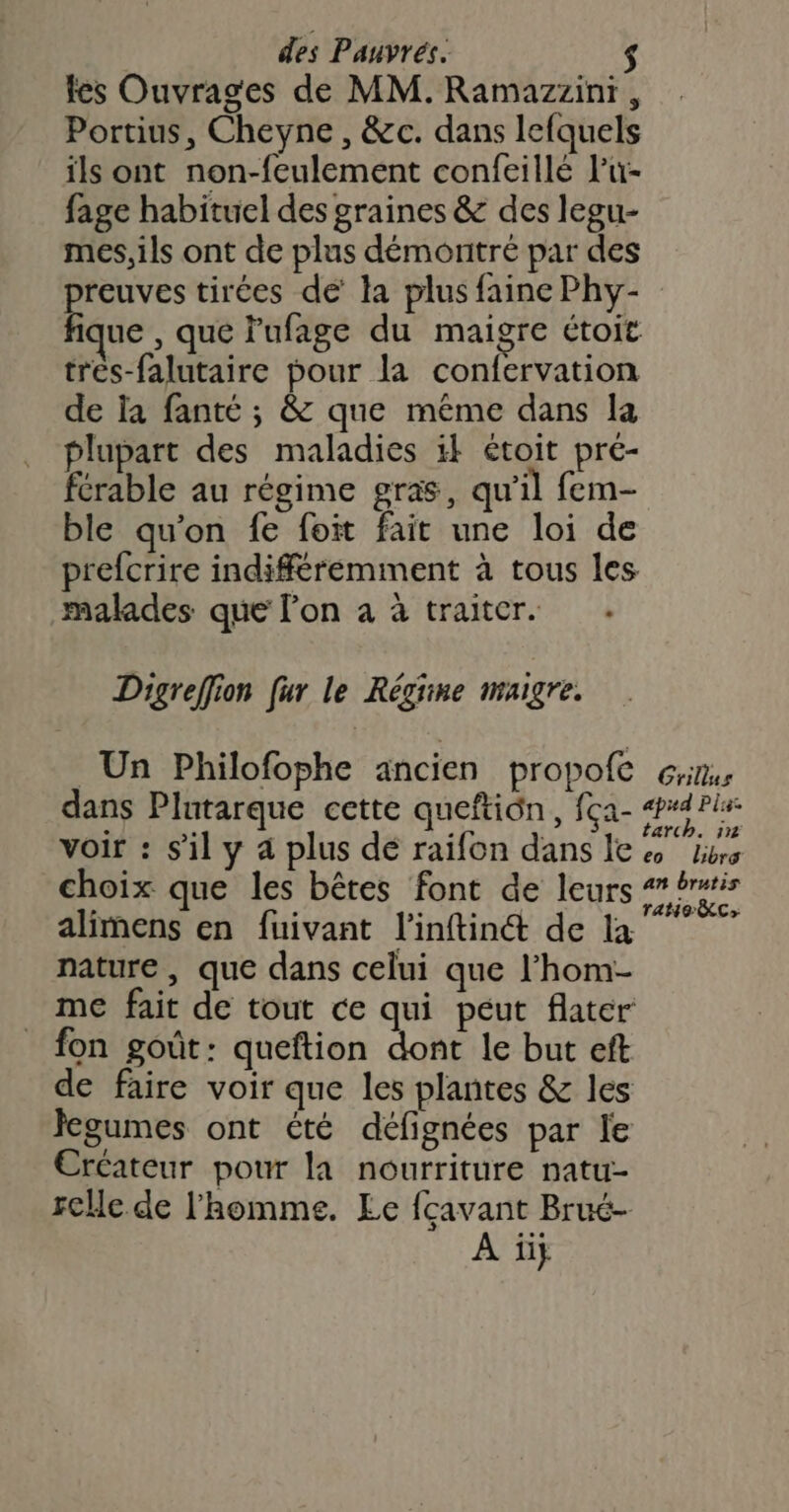 tes Ouvrages de MM. Ramazzini , Portius, Cheyne , &c. dans lefquels ils ont non-feulement confeillé Pu- fage habituel des graines & des legu- mes, ils ont de plus démontré par des reuves tirées de la plus faine Phy- ñ ue , que lufage du maigre étoit trés-falutaire pour la confervation de la fanté ; & que même dans la plupart des maladies 1} étoit pré- férable au régime gras, qu’il fem- ble qu'on fe foit fait une loi de prefcrire indifféremment à tous les malades que l’on à à traiter. . Digreffion fur le Régine maigre. Un Philofophe ancien propofe dans Plutarque cette queftiôn, fça- voir : s’il y a plus dé raifon dans le choix que les bêtes font de leurs alimens en fuivant l’inftin& de la nature , que dans celui que l’hom- me fait de tout ce qui péut flater fon goût: queftion dont le but eft de faire voir que les plantes & les Jegumes ont été défignées par le Ércateur pour la nourriture natu- cle de l'homme. Le fçavant Brué- À ii} Grillus eo Libre an brutis ratio c>