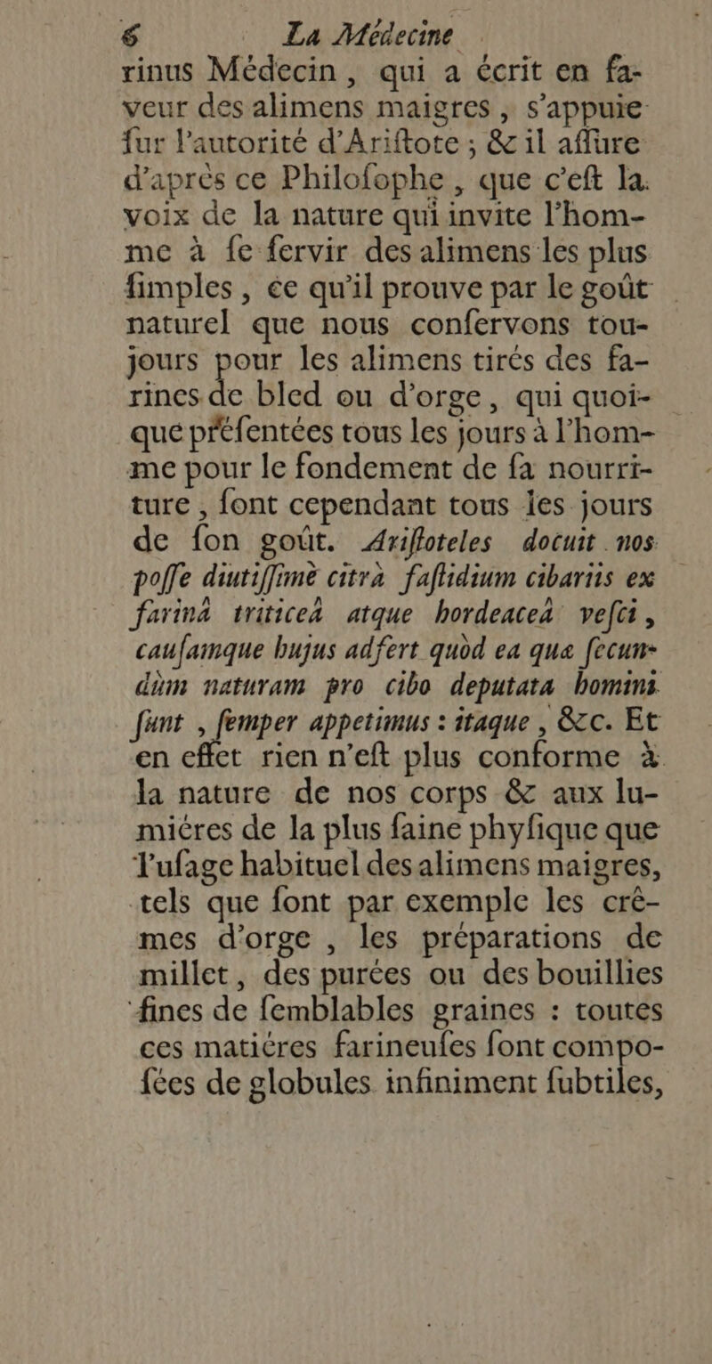 rinus Médecin, qui a écrit en fa- veur des alimens maigres , s'appuie fur autorité d’Ariftote ; &amp; il aflure d'après ce Philofophe , que c’eft la. voix de la nature qui invite l’hom- me à fe fervir des alimens les plus fimples , ée qu'il prouve par le goût naturel que nous confervons tou- jours pour les alimens tirés des fa- rines de bled ou d'orge, qui quoi- que préfentées tous les jours à l’hom- me pour le fondement de fa nourri- ture , font cependant tous Îes jours de fon goût. Arifloteles docuit nos pofle diutiffimè citra faflidium cibariis ex farina triticea atque hordeacea vefti, caufaimque bujus adfert quod ea qua fecun- dm naturam pro cibo deputata homins fäunt fer appetimus : itaque , &amp;cc. Et en effet rien n’eft plus conforme à la nature de nos corps &amp; aux lu- miéres de la plus faine phyfique que Jufage habituel des alimens maigres, tels que font par exemple les cré- mes d'orge , les préparations de millet, des purées ou des bouillies fines de femblables graines : toutes ces matitres farineufes font compo- fées de globules infiniment fubtiles,