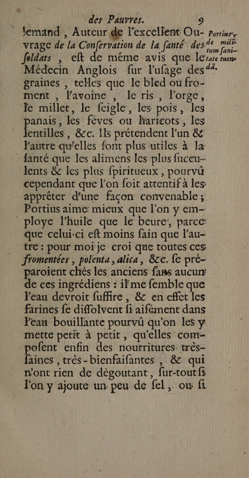 lemand , Auteur de l'excellent Ou- porriurs, vrage de la C sep de la fanté den nn foldars , eft de même avis que less suem Médecin Anglois fur l'ufage des“ graines , teHes que le bled ou fro- ment , lavoine , Ie ris, l'orge, Je millet, le fcigle, les pois, les panais, les féves ou haricots, les lentilles, &amp;c. Ils prétendent l’un &amp; Pautre qu'elles font plus utiles à la . fanté que les alimens les plus fuceu-- lents &amp; les plus fpiritueux , pourvü cependant que l’on foit attentif à les apprêter d’une façon convenable ; Portius aime mieux que l’on y em- _ploye l'huile que le beure’, parce: que celui-ci eft moins fain que l’au- tre : pour moïje croi que toutes ces fromentées , polenta, alica, &amp;c. {e pré- paroiïent chés les anciens fans aucurr de ces ingrédiens : ifme femble que Peau devroit fuffire , &amp; en effct les farines fe diffolvent fi aifément dans Peau bouillante pourvû qu’on les y mette petit à petit, qu’elles com- ofent enfin des nourritures: très- Hines ;trés-bienfaifantes , &amp; qui n'ont rien de dégoutant, fur-toutfs Jon y ajoute un peu de fel, ow fi