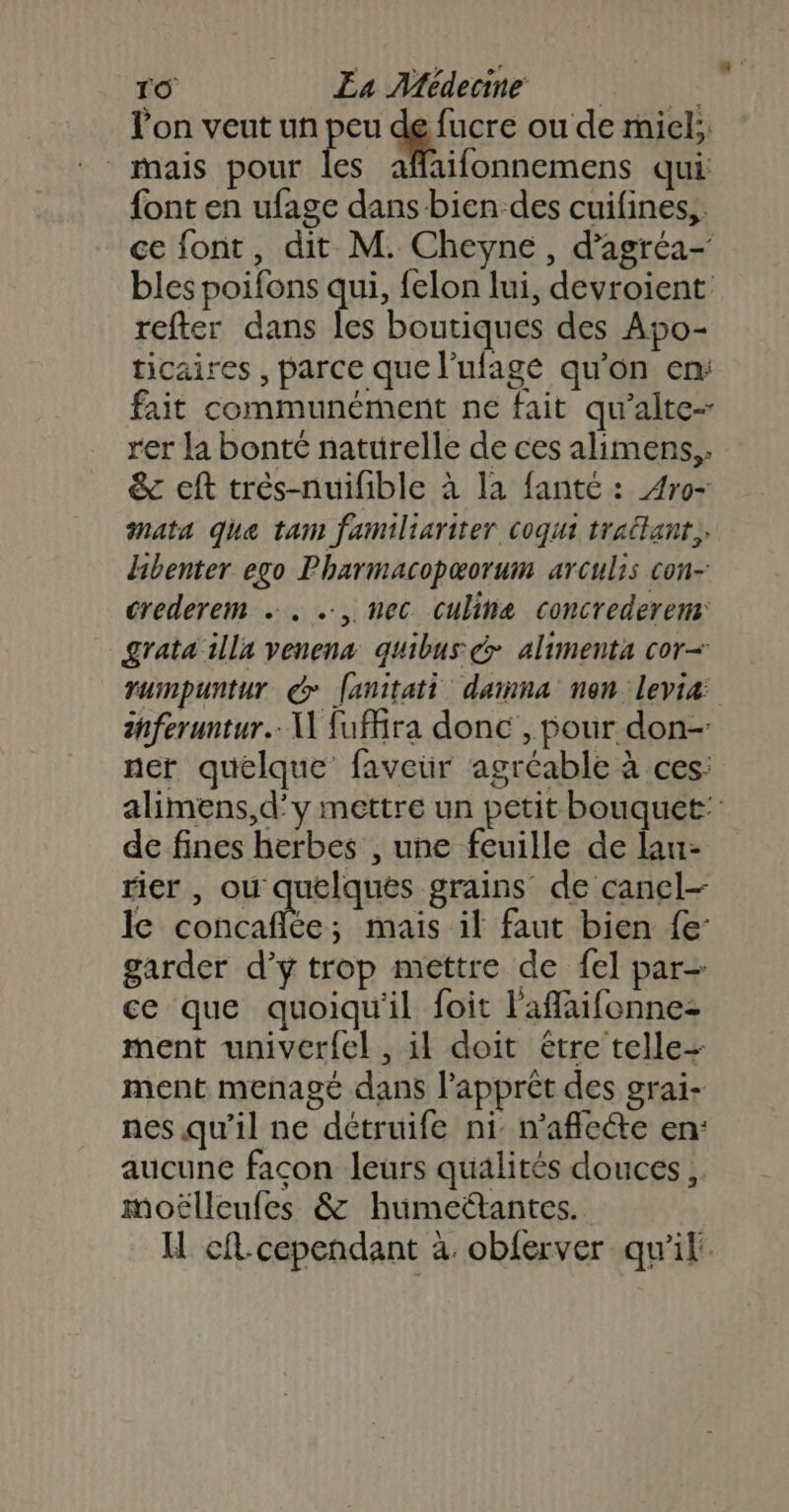 l'on veut un peu de fucre ou de miel; mais pour les affaifonnemens qui font en ufage dans bien des cuifines,, ce font, dit M. Cheyne, d’agréa- bles poifons qui, felon lui, devroient refter dans les boutiques des Apo- ticaires , parce que l’ufage qu'on en: fait communément ne fait qu’alte- rer la bonté naturelle de ces alimens,. &amp; eft trés-nuifible à la fanté : 4ro- mata que tam familiariter coqui traitant. dibenter ego Pharmacopæorum arculis con- crederem . . ., nec culine concrederens grata illa venena quibus &amp; alimenta cor- rumpuntur do fanitati dainna nan levia: ihferuntur.. U fuffra donc , pour don- ner quelque faveur agréable à ces: alimens,d’y mettre un petit bouquet: de fines herbes , une feuille de lau- rier , ou quelques grains de canel- le SAR A mais il faut bien {e: garder d’y trop mettre de fel par- ce que quoiqu'il foit l'affaifonne- ment univer{el , il doit être telle= ment menagé dans l’apprèt des grai- nes qu'il ne détruife ni: n'aflece en: aucune facon leurs qualités douces, moëlleufes &amp; humettantes. H cft-cependant à obferver qu'il