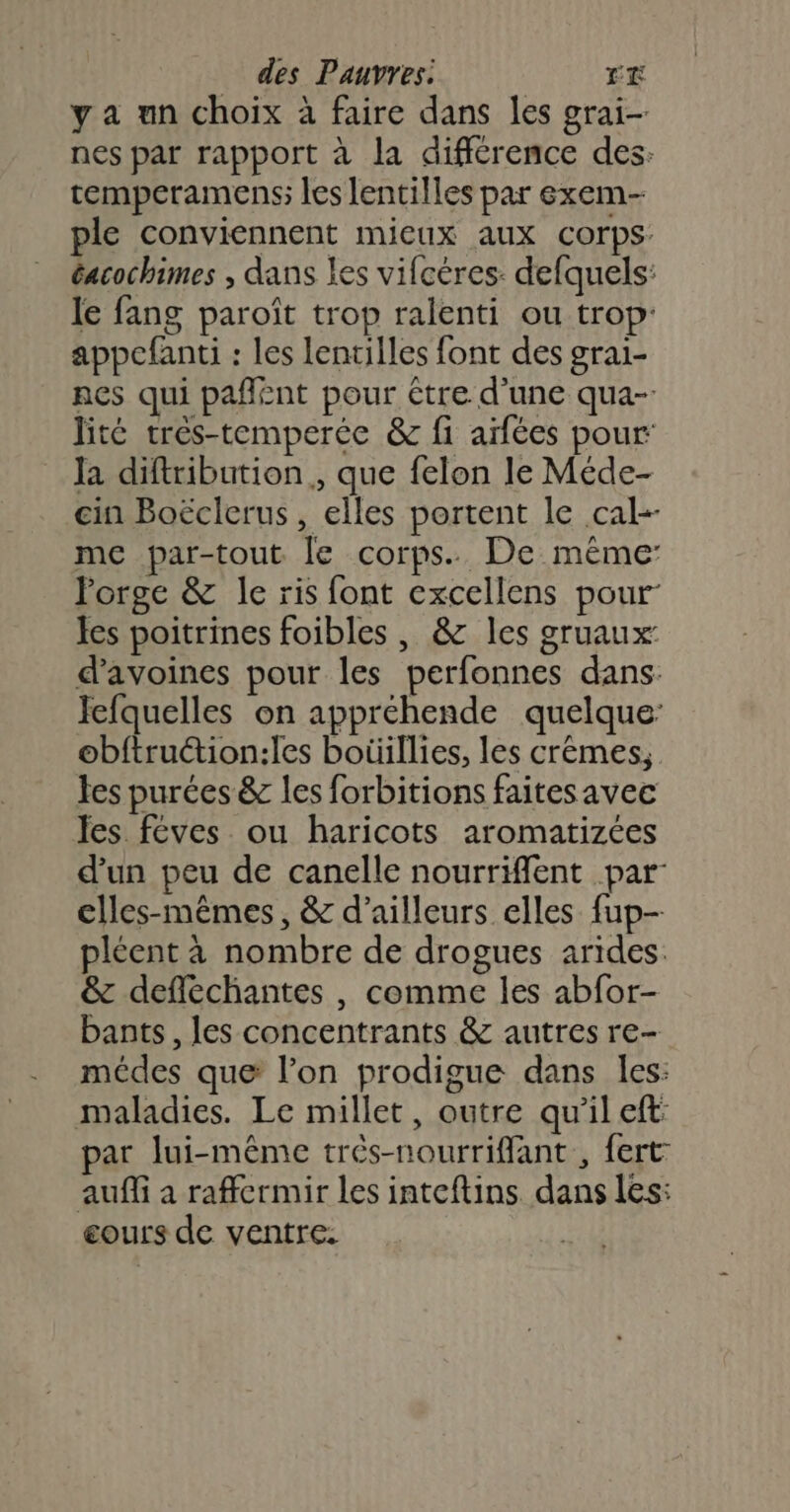 y a un choix à faire dans les grai- nes par rapport à la différence des: temperamens; les lentilles par exem- ple conviennent mieux aux corps: éacochimes ; dans les vifcéres: defquels: le fang paroît trop ralenti ou trop: appefanti : les lentilles font des grai- nes qui pañlént pour étre d’une qua-: lité très-temperée &amp; fi aifées pour: Ja diftribution., que felon le Méde- in Boëclerus , elles portent le cal-- me par-tout le corps. De même Porge &amp; le ris font excellens pour Jes poitrines foibles , &amp; les gruaux d’avoines pour les perfonnes dans. Jefquelles on appréhende quelque: obftruction:les boüillies, les crèmes, tes purées &amp; les forbitions faitesavec les féves ou haricots aromatizées d’un peu de canelle nourriffent par elles-mêmes, &amp; d’ailleurs elles fup- pléent à nombre de drogues arides. &amp; defféchantes , comme les abfor- bants, les concentrants &amp; autres re- médes que l’on prodigue dans les: maladies. Le millet, outre qu'il et: par lui-même très-nourrifflant , fert auffi a raffermir les inteftins dans les: cours de ventre.