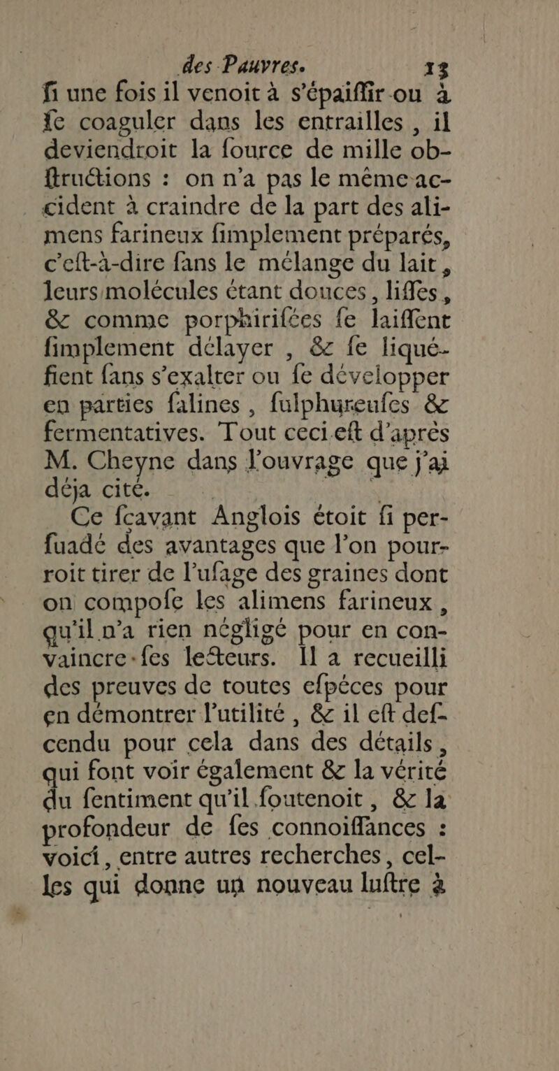 fi une fois il venoit à s’épaifir ou à fe coaguler dans les entrailles , il deviendroit la fource de mille ob- fruétions : on n'a pas le même ac- cident à craindre de la part des ali- mens farineux fimplement préparés, c’eft-à-dire fans le mélange du lait, leurs molécules étant douces, lies, &amp; comme porphirifées fe laiffent fimplement délayer , &amp; fe liqué- fient fans s’exalter ou fe développer en parties falines, fulphureufes &amp; fermentatives. Tout ceci.eft d’après M. Cheyne dans l'ouvrage que j'ai déja cité. | | Ce fcavant Anglois étoit fi per- fuadé des avantages que l’on pour- roit tirer de l’ufage des graines dont on compofe les alimens farineux, u'il n’a rien négligé pour en con- vaincre-fes lefteurs. Il a recueilli des preuves de toutes efpéces pour en démontrer l'utilité , &amp; il eft def- cendu pour cela dans des détails, qui font voir également &amp; la vérité du fentiment qu’il foutenoit , &amp; la profondeur de fes connoiffances : voici, entre autres recherches, cel- les qui donne un nouveau luftre à