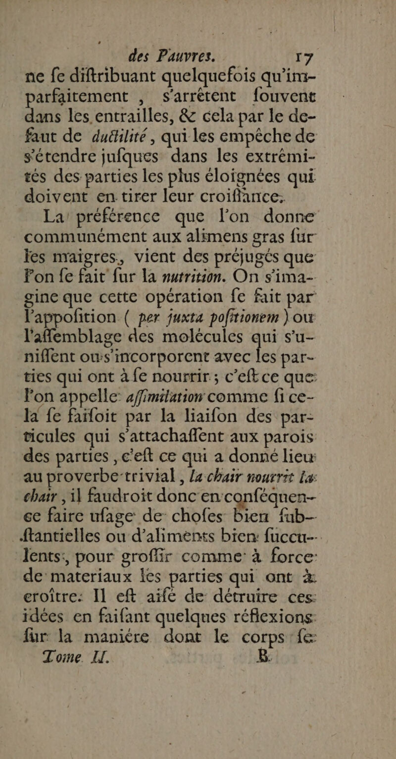 ne fe diftribuant quelquefois qu’im- parfaitement , s'arrétent fouvent dans les entrailles, &amp; cela par le de- faut de duéhlité, qui les empêche de s'étendre jufques dans les extrémi- tés des parties les plus éloignées qui doivent en tirer leur croiflance: La’ préférence que l’on donne communément aux alimens gras fur les nraïgres, vient des préjugés que Fon fe fait fur la murrition. On s'ima- gine que cette opération fe fait par lappofition ( per juxta pofitionem où l'affemblage des molécules qui s’u- niflent ows’incorporent avec les par- ties qui ont à fe nourrir; c'eftce que: lon appelle: affimilarion comme fi ce- la fe faïloit par la liaifon des par- ticules qui s’attachaffent aux parois des parties , c'eft ce qui a donné liew au proverbe-trivial, la chair nourrit La: chair , il faudroit donc en conféquen- ce faire ufage de chofes bien fub- ftantielles ou d'aliments bien: fuccu-- Jents:, pour groflir comme: à force: de materiaux les parties qui ont à eroître: Il eft aifc de détruire ces: idées en faifant quelques réflexions: fur la manière dont le corps fe Tome. vo B: