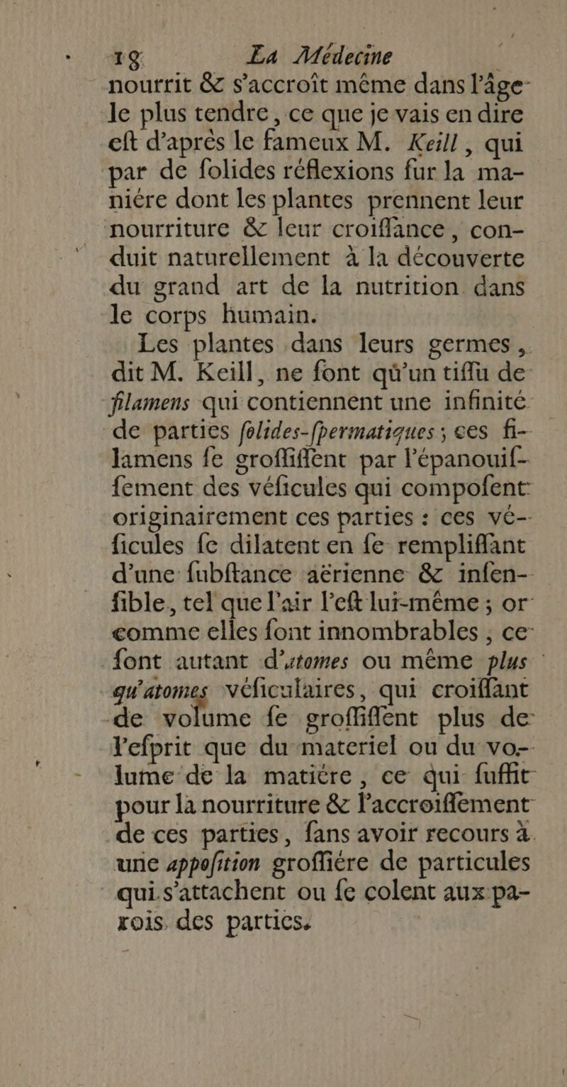 nourrit &amp; s'accroît même dans l’âge- le plus tendre, ce que je vais en dire eft d’après le fameux M. Keill, qui par de folides réflexions fur la ma- niére dont les plantes prennent leur nourriture &amp; leur croiffance, con- duit naturellement à la découverte du grand art de la nutrition dans le corps humain. Les plantes dans leurs germes. dit M. Keill, ne font qü'un tiflu de flamens qui contiennent une infinité de parties folides-fpermatiques ; ees fi- Jamens fe grofliffent par l’'épanouif- fement des véficules qui compofent originairement ces parties : CES ve-- ficules fc dilatent en fe rempliflant d'une fubftance aërienne &amp; infen- fible, tel que l'air left lui-même ; or gomme elles font innombrables , ce: font autant d’utomes ou même plus : qu'atomes Véficulaires, qui croïffant de dira fe grofliflent plus de: Fefprit que du materiel ou du vo- lume de la matiére, ce qui fuit pour la nourriture &amp; l’accroifflement de ces parties, fans avoir recours 4 une sppofition groffiére de particules qui. s'attachent ou fe colent aux pa- rois. des partics.