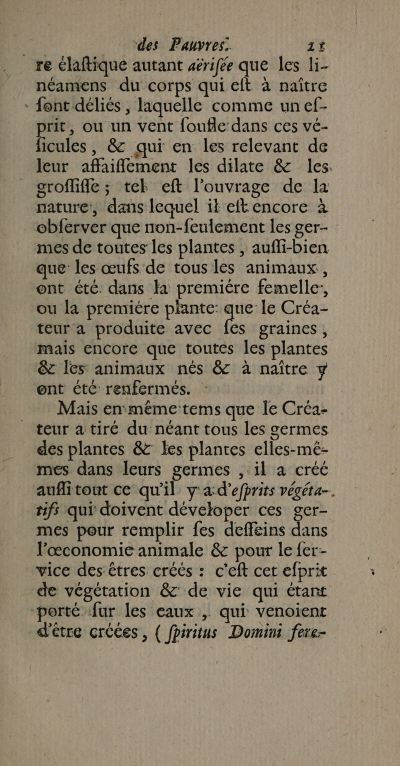 re élaftique autant aérifée que les li- néamens du corps qui eft à naître * font déliés , laquelle comme un ef- prit, ou un vent foufle dans ces vé- ficules, &amp; qui en les relevant de leur affaiflement les dilate &amp; les. grofliffe ; tek eft l'ouvrage de la nature’, dans lequel it eft encore à obferver que non-feulement les ger- mes de toutes les plantes , aufli-bien que les œufs de tous les animaux, ont été. dans la premiére femelle, ou la premiére plante: que le Créa- teur a produite avec {es graines, mais encore que toutes les plantes &amp; les animaux nés &amp; à naître y ent ctC renfermés. Mais en même tems que le Créa- teur a tiré du néant tous les germes des plantes &amp; les plantes elles-mé- mes dans leurs germes , il a créé auflitont ce qu'il y'a d’efprits végéta- tifs qui doivent déveloper ces ger- mes pour remplir fes deffeins dans l’œconomie animale &amp; pour le fer- vice des: êtres créés : c'eft cet efprit de végétation &amp; de vie qui étant porté fur les eaux , qui venoient d'être créces, { fpiritus Domini fere-