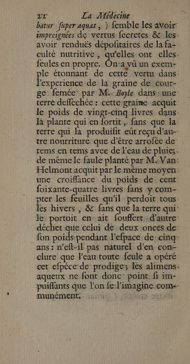 batur fuper aquas , ) femble les avoir: impreignées de vertus fecretes &amp; les: avoir renduës dépofitaires de la fa culté nutritive , qu’elles ont elles. feules en propre: Ona vü un exem- ple étonnant de cette vertu dans: l'experience de la graine de cour- ge femée par M. Boyle. dans rune terré deffechée : cette'graime acquit: le poids de vingt-cinq livres dans. là plante qui en fortit ,. fans que la terre qui la produifit eût reçu d’au-- tre nourriture que d’être arrofée de tems en tems avec de l’eau de pluic;. de même le faule planté par M: Van: Helmont acquit par le même moyen: une croiflance du poids de cent foixante-quatre livres fans y com-- pter les feuilles qu'il perdoit tous. les hivers , &amp; fans que la terre qui: le: portoit en: ait fouffert d'autre: déchet que celui de deux :oncés de: {on poids pendant l’efpace de:cinq: ans : n’eft-il pas naturel d'en coz-- clure que l’eau toute feule a opéré cet efpéce de prodige; les alimens: aqueux ne font donc: point fi im- puiffants que l’on fe: limagine com-- munément. . tr