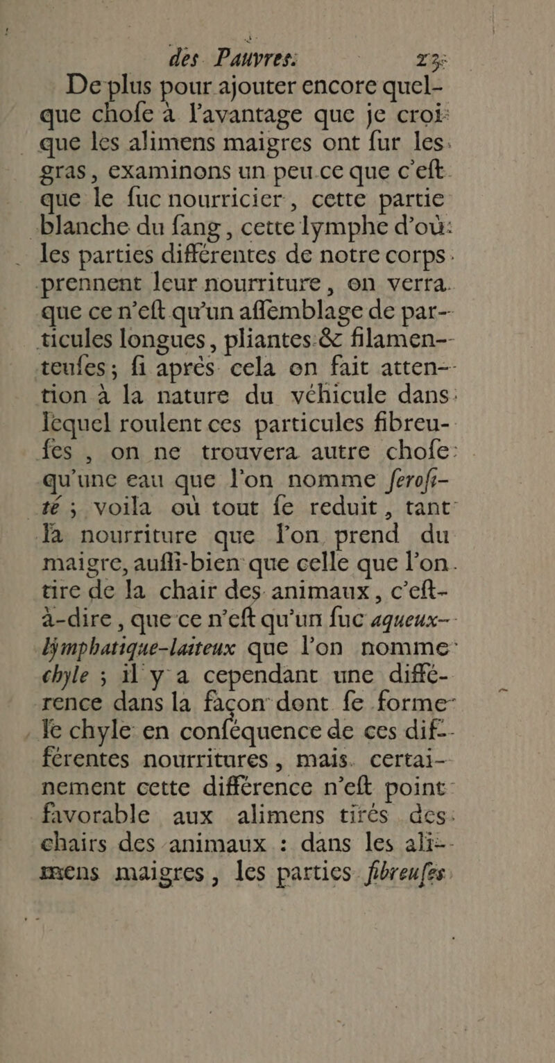 De plus pour ajouter encore quel- que chofe à l'avantage que je croi: . que les alimens maigres ont fur les. gras, examinons un peu ce que c'eft que le fuc nourricier, cette partie blanche du fang, cette lymphe d’où: les parties différentes de notre corps. prennent leur nourriture, en verra. que ce n’eft qu'un aflémblage de par- ticules longues, pliantes:&amp; filamen-- teufes ; fi après cela en fait atten-- tion à la nature du véhicule dans: lequel roulent ces particules fibreu- fes , on ne trouvera autre chofe: qu'une eau que l'on nomme /erofr- té; voila où tout fe reduit, tant: Ja nourriture que lon prend du maigre, aufli-bien que celle que l’on. tire de la chair des animaux, c’eft- à-dire , que ce n’eft qu'un fuc aqueux- mphatique-laiteux que lon nomme: chyle ; il y a cependant une diffé- rence dans la façon dent fe forme- . Ie chyle en AU RL de ces dif-- férentes nourritures, mais. certai- nement cette différence n’eft point favorable aux alimens tirés des: chairs des animaux : dans les ali-- mens maigres, les parties fbreufes
