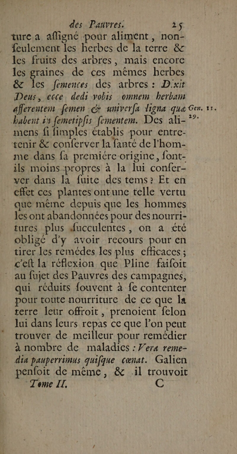 ture a afligné pour aliment, non- feulement les herbes de la terre &amp; les fruits des arbres, mais encore les graines de ces mêmes herbes &amp;T les femences des arbres : Dxit Deus, ecce. dedi vobis omnem bherbam habent in femetipfis fementem. Des ali- mens fi fimples établis pour entre- me dans fa premiére origine, font- ils moins propres à la lui confer- ver dans la fuite des tems?: Et en effet ces plantes ontune telle vertu que même depuis que les hommes les ont abandonnées pour des nourri- tures plus Aucculentes, on a été obligé d'y avoir recours pour en tirer les remédes les plus efficaces ; c'eft la réflexion que Pline faifoit au fujet des Pauvres des campagnes, qui réduits fouvent à fe contenter pour toute nourriture de ce que la terre leur offroit, prenoient felon lui dans leurs repas ce que l’on peut trouver de meilleur pour remédier à nombre de maladies : Vera reme- dia pauperrimus quifque cœnat. Galien penfoit de même, &amp; il trouvoit Teme II. C 29 fa 11.