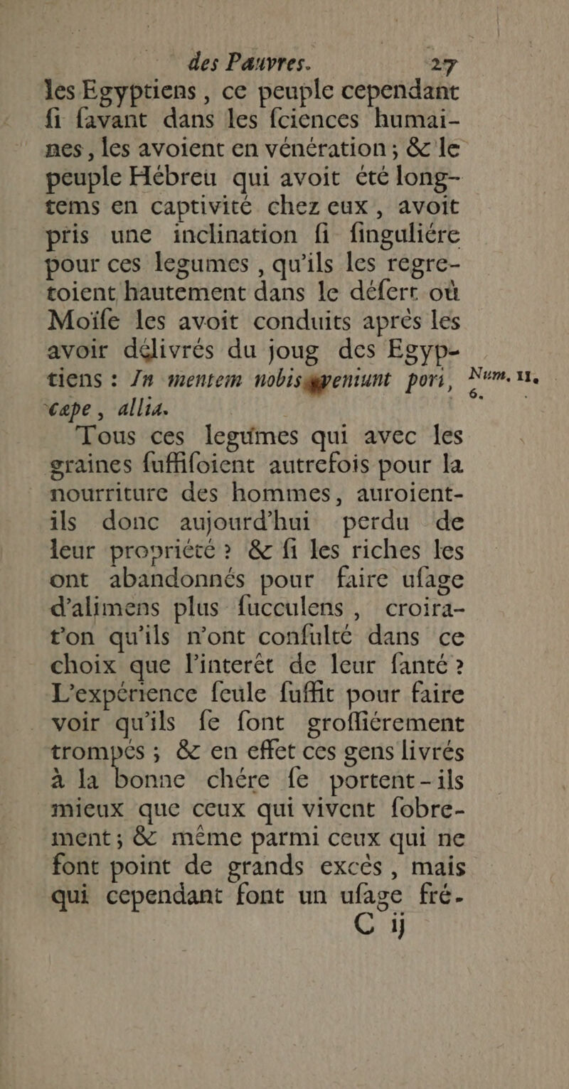 les Egyptiens , ce peuple cependant fi favant dans les fciences humai- tems en captivité chez eux, avoit pris une inclination fi finguliére pour ces legumes , qu’ils les regre- toient hautement dans le défert où Moïfe les avoit conduits après les avoir délivrés du joug des Egyp- tiens : 7# mentem nobisyentunt pori, cape, alla. | | Tous ces legumes qui avec Îles graines fuffifoient autrefois pour la nourriture des hommes, auroient- ils donc aujourd’hui perdu de leur propriété &gt; &amp; fi les riches les ont abandonnés pour faire ufage d’alimens plus fucculens, croira- ton qu'ils n'ont confulté dans ce choix que l’interêt de leur fanté ? L'expérience feule fuffit pour faire voir qu'ils fe font grofliérement trompes ; &amp; en effet ces gens livrés à la bonne chére fe portent-ils mieux que ceux qui vivent fobre- ment; &amp; méme parmi ceux qui ne font point de grands excès, mais qui cependant font un Fees fré- 1] Num. 11, 6 ;