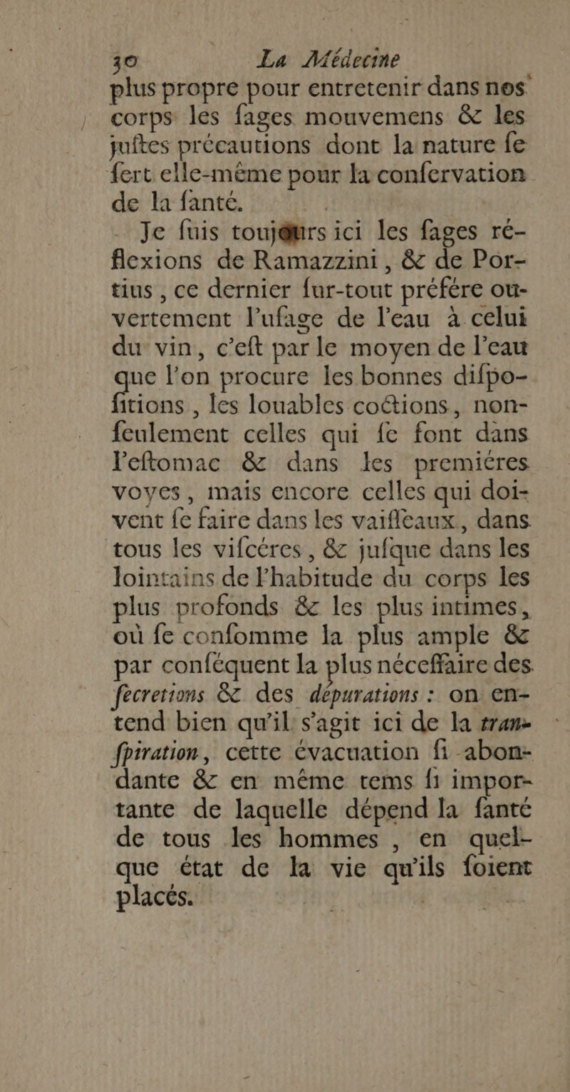 plus propre pour entretenir dans nes corps les fages mouvemens &amp; les juftes précautions dont la nature fe {ert elle-même pour fa confervation de la fanté. Je fuis touj@urs ici les fages ré- flexions de Ramazzini , &amp; de Por- tius , ce dernier fur-tout préfére ou- vertement l’ufage de l’eau à celui du vin, c’eft par le moyen de l’eau ue l'on procure les bonnes difpo- itions , les louables coétions, non- feulement celles qui fe font dans Feftomac &amp; dans les premicres voyes, mais encore celles qui doi- vent fe faire dans les vaifleaux, dans tous les vifcéres , &amp; jufque dans les lointains de Fhabitude du corps les plus profonds &amp;c les plus intimes, où fe confomme la plus ample &amp; par conféquent la plus néceffaire des. fecretions &amp;T des dépurations : on en- tend bien qu’il s’agit ici de la run fpiration, cette évacuation fi abon- dante &amp; en même tems f1 impor- tante de laquelle dépend la fanté de tous les hommes , en quel- que état de la vie qu'ils foient placés. | j