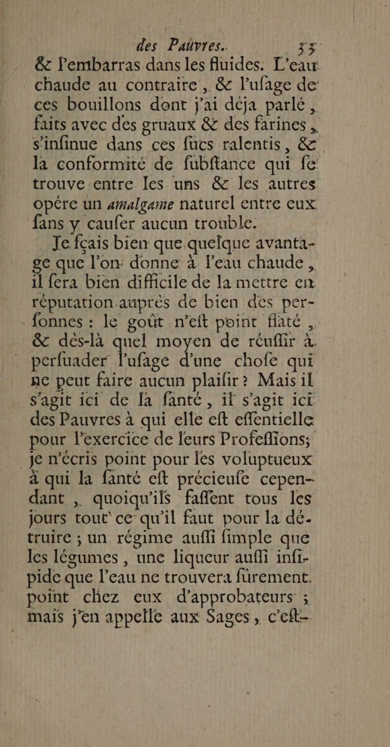 &amp; l'embarras dans les fluides. L'eau chaude au contraire ,. &amp; l’ufage de ces bouillons dont j'ai déja parlé, faits avec des gruaux &amp; des farines , s’infinue dans ces füucs ralentis, &amp; la conformité de fubftance qui fe: trouve entre les uns &amp; les autres opére un amalgame naturel entre eux fans y caufer aucun trouble. _ Je fcais bien que quelque avanta- ge que l'on: donne à l’eau chaude, il fera bien difficile de la mettre en réputation auprés de bien des per- fonnes : le goût n’eft point fiaté, &amp; dés-là quel moyen de réuflir à. Réuder lufise d'une chofe qui nc peut faire aucun plailir? Maisil s’agit ici de la fanté, il s’agit ici des Pauvres à qui elle eft effentielle pour l'exercice de leurs Profeflions; _Je n’cris point pour Îes voluptueux a qui la fanté cft précieufe cepen- dant | quoiqu’ils faflent tous les jours tout’ ce qu'il faut pour la dé. truire ; un régime aufli fimple que les légumes , une liqueur auffi infi- pide que l’eau ne trouvera fürement. point chez eux d’approbateurs ; mais j'en appelle aux Sages, c’eft-