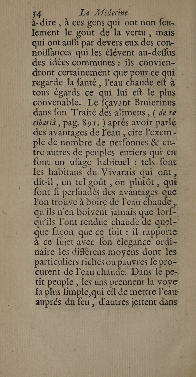 à-dire , à ces gens qui ont non feu- lement le goût de la vertu, mais qui ont aufli par devers eux des con- noiffances qui les élèvent au-deflus des idées communes : ils convien- dront certainement que pour.ce qui regarde la fanté , l’eau chaude eft à tous Cgards ce qui lui eft le plus convenable. Le fcavant Bruierinus dans fon Traité des alimens, ( de re cibaria , pag. 891. ) après avoir parlé des avantages de l’eau , cite lexem- ple de nombre de perfonnes &amp; en- tre autres de peuples entiers qui en font un ufage habituel : tels font les habitans du Vivarais qui ont, dit-il , un tel goût , ou plutôt, qui font fi perfuadés des Avaneses que Fon trouve à boire de l’eau chaude, qu’ils n’en boivent jamais que lorf- qu'ils l'ont rendue chaude de quel- que facon que ce foit : il rapporte à ce fujet avec fon élégance ordi- naire Îes différens moyens dont les particuliers riches ou pauvres fe pro- curent de l’eau chaude. Dans le pe-. tit peuple , les uns prennent la voye Fa plus fimple,qui eft de mettre l’eaw auprés du feu , d’autres jettent dans.