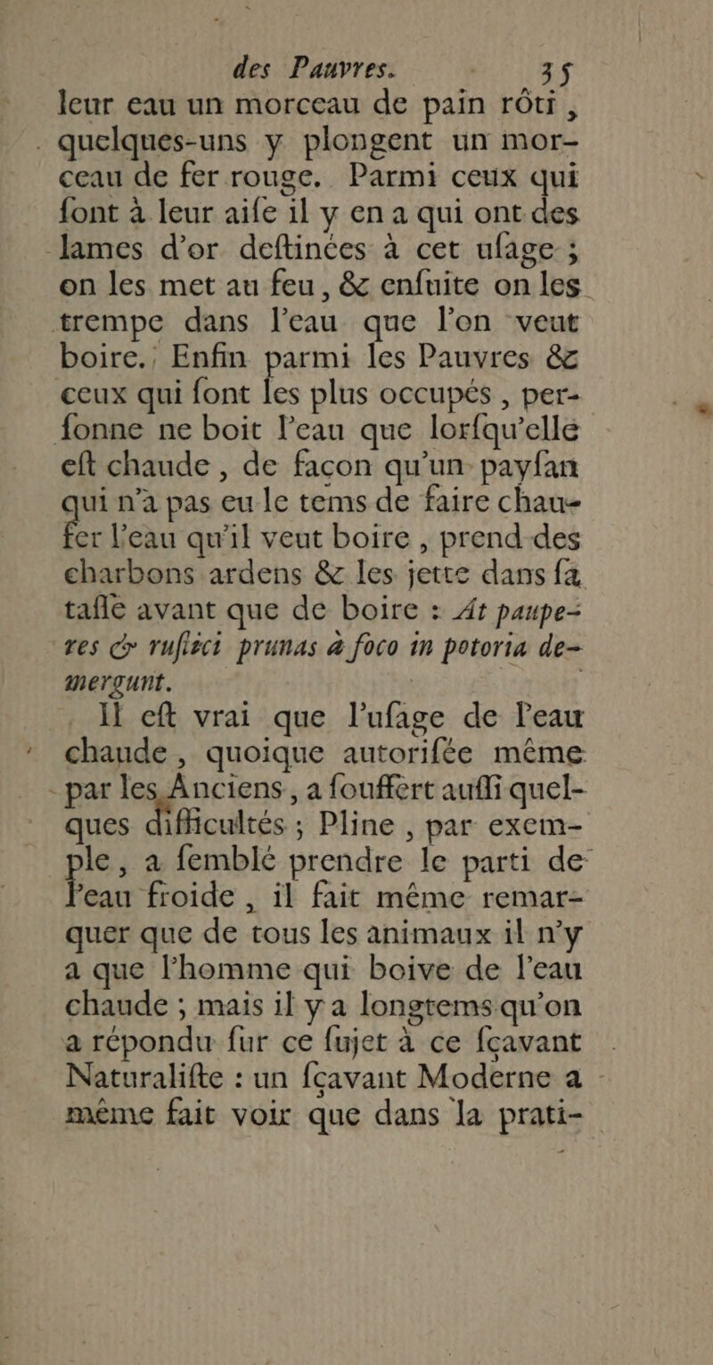 leur eau un morceau de pain rôti, . quelques-uns y plongent un mor- ceau de fer rouge. Parmi ceux qui font à leur aife il y en a qui ont des James d’or deftinces à cet ufage ; on les met au feu, &amp; enfuite on les trempe dans l’eau que lon veut boire., Enfin parmi les Pauvres &amp;z ceux qui font les plus occupés , per- fonne ne boit l’eau que lorfqu’elle eft chaude , de façon qu'un payfan ge n’a pas eu le tems de faire chau- er l’eau qu'il veut boire , prend-des charbons ardens &amp; les jette dans fa tafle avant que de boire : At paupe- res d rufisci prunas &amp; foco 1n potoria de- mergunt. | Il cft vrai que l’ufage de l'eau chaude, quoique autorifée même - par les Anciens, a fouffèrt aufli quel- ques difficultés ; Pline , par exem- le, à femblé prendre le parti de Fes froide , il fait même remar- quer que de tous les animaux il ny a que l’homme qui boive de l’eau chaude ; mais il y a longtems qu’on a répondu fur ce fujet à ce fçavant Naturalifte : un fçavant Moderne a même fait voir que dans la prati-
