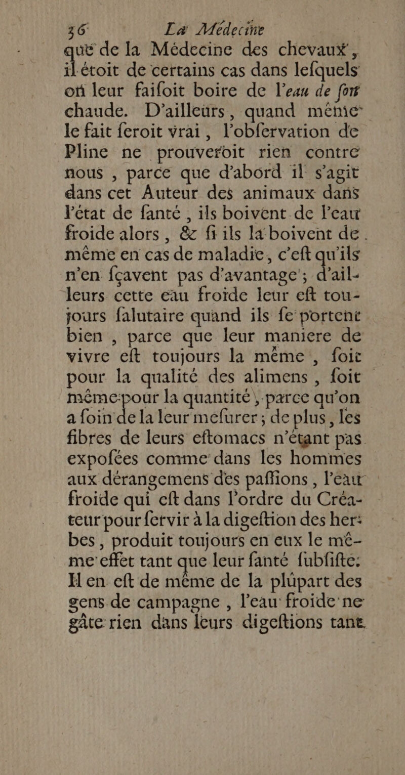 que de la Médecine des chevaux, ilétoit de certains cas dans lefquels où leur faifoit boire de l’eau de fon chaude. D'ailleurs, quand méme le fait feroit vrai, l’obfervation de Pline ne prouveroit rien contre nous , parce que d’abord il s'agit dans cet Auteur des animaux dans état de fanté , ils boivent de l’eau froide alors, &amp; fi ils la boivent de. même en cas de maladie, c’eft qu'ils n’en fçavent pas d'avantage’; d'ail leurs cette eau froïde leur eft tou- jours falutaire quand ils fe portent bien , parce que leur maniere de vivre eft toujours la même, foit pour la qualité des alimens , foit même-pour la quantité; parce qu’on a foin de la leur mefurer; de plus, les fibres de leurs eftomacs n'étant pas expolées comme dans les hommes aux dérangemens des paflions, l’eau froide qui eft dans l’ordre du Créa- teur pour {etvir à la digeftion des her: bes , produit toujours en eux le mé- me'cffet tant que leur fanté fubfifte: H en eft de même de la plupart des gens de campagne , l'eau froide ne gate rien dans leurs digeftions tante