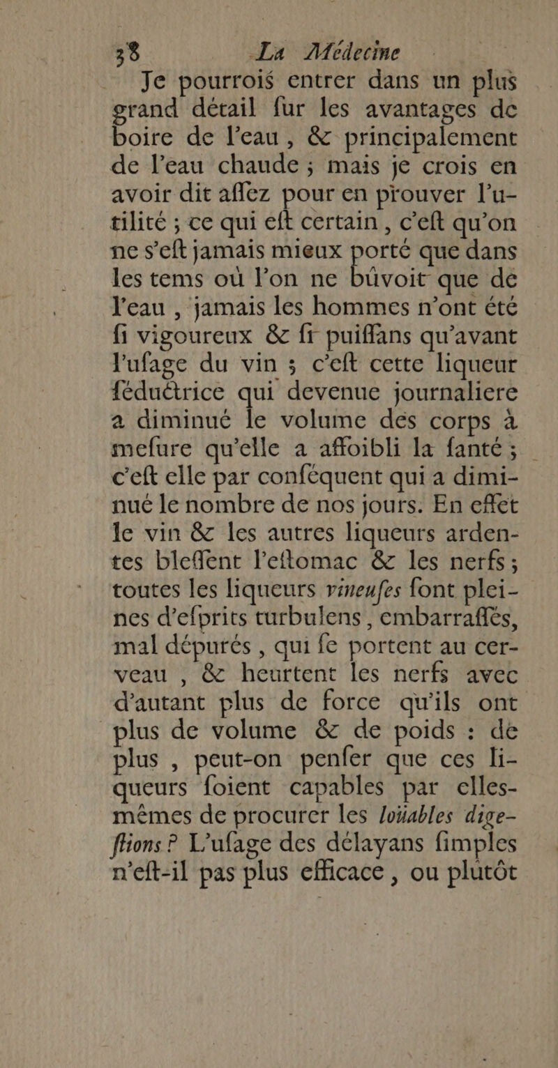 Je pourrois entrer dans un plus grand détail fur les avantages de boire de l’eau, &amp; principalement de l’eau chaude ; mais je crois en avoir dit afflez pour en prouver l’u- tilité ; ce qui eft certain, c’eft qu’on ne s’eft jamais mieux por que dans les tems où l’on ne büvoit que de l'eau , jamais les hommes n’ont été fi vigoureux &amp; fr puiffans qu'avant l'ufage du vin ; c’eft cette liqueur féduétrice qui devenue journaliere a diminué le volume des corps à mefure qu’elle à affoibli la fanté; c'eft elle par conféquent qui a dimi- nué le nombre de nos jours. En efet le vin &amp; les autres liqueurs arden- tes bleflent l’eftomac &amp; les nerfs ; toutes les liqueurs viseufes font plei- nes d’efprits turbulens, embarrafès, mal dépurés , qui fe portent au cer- veau , &amp; heurtent les nerfs avec d'autant plus de force qu'ils ont plus de volume &amp; de poids : de plus , peut-on penfer que ces li- queurs foient capables par elles- mêmes de procurer les loüables dige- ffions ? L’ufage des délayans fimples n'eft-il pas plus efficace , ou plutôt